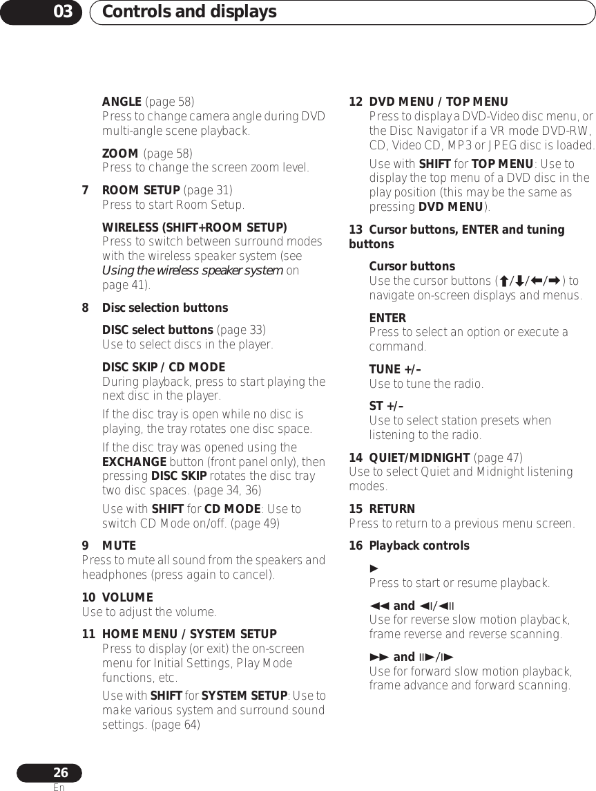 Controls and displays0326EnANGLE (page 58)Press to change camera angle during DVD multi-angle scene playback.ZOOM (page 58)Press to change the screen zoom level.7 ROOM SETUP (page 31)Press to start Room Setup.WIRELESS (SHIFT+ROOM SETUP)Press to switch between surround modes with the wireless speaker system (see Using the wireless speaker system on page 41).8 Disc selection buttonsDISC select buttons (page 33)Use to select discs in the player.DISC SKIP / CD MODE•During playback, press to start playing the next disc in the player.• If the disc tray is open while no disc is playing, the tray rotates one disc space.• If the disc tray was opened using the EXCHANGE button (front panel only), then pressing DISC SKIP rotates the disc tray two disc spaces. (page 34, 36)• Use with SHIFT for CD MODE: Use to switch CD Mode on/off. (page 49)9 MUTEPress to mute all sound from the speakers and headphones (press again to cancel).10 VOLUMEUse to adjust the volume.11 HOME MENU / SYSTEM SETUP• Press to display (or exit) the on-screen menu for Initial Settings, Play Mode functions, etc.•Use with SHIFT for SYSTEM SETUP: Use to make various system and surround sound settings. (page 64)12 DVD MENU / TOP MENU•Press to display a DVD-Video disc menu, or the Disc Navigator if a VR mode DVD-RW, CD, Video CD, MP3 or JPEG disc is loaded.• Use with SHIFT for TOP MENU: Use to display the top menu of a DVD disc in the play position (this may be the same as pressing DVD MENU).13 Cursor buttons, ENTER and tuning buttonsCursor buttonsUse the cursor buttons (///) to navigate on-screen displays and menus.ENTERPress to select an option or execute a command.TUNE +/–Use to tune the radio.ST +/–Use to select station presets when listening to the radio.14 QUIET/MIDNIGHT (page 47)Use to select Quiet and Midnight listening modes.15 RETURNPress to return to a previous menu screen.16 Playback controlsPress to start or resume playback. and /Use for reverse slow motion playback, frame reverse and reverse scanning. and /Use for forward slow motion playback, frame advance and forward scanning.