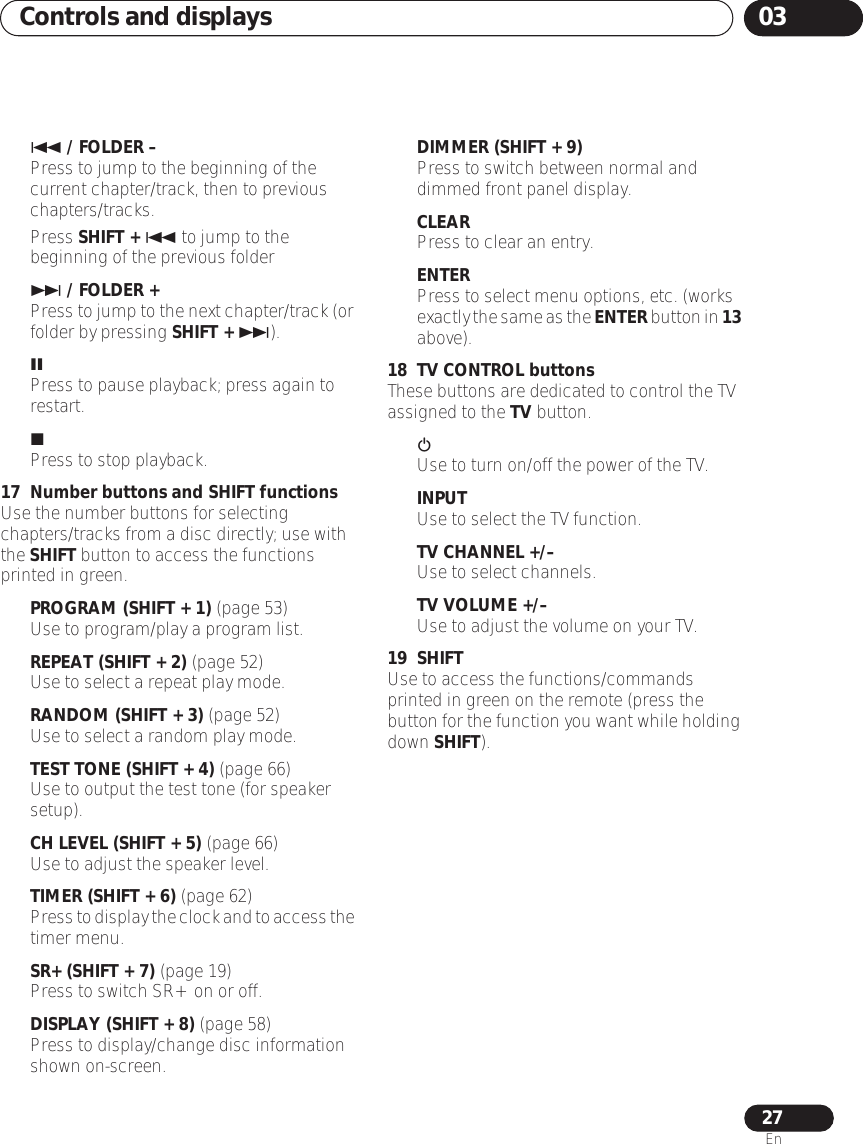 Controls and displays 0327En / FOLDER –Press to jump to the beginning of the current chapter/track, then to previous chapters/tracks.Press SHIFT +  to jump to the beginning of the previous folder / FOLDER +Press to jump to the next chapter/track (or folder by pressing SHIFT + ).Press to pause playback; press again to restart.Press to stop playback.17 Number buttons and SHIFT functionsUse the number buttons for selecting chapters/tracks from a disc directly; use with the SHIFT button to access the functions printed in green.PROGRAM (SHIFT + 1) (page 53)Use to program/play a program list.REPEAT (SHIFT + 2) (page 52)Use to select a repeat play mode.RANDOM (SHIFT + 3) (page 52)Use to select a random play mode.TEST TONE (SHIFT + 4) (page 66)Use to output the test tone (for speaker setup).CH LEVEL (SHIFT + 5) (page 66)Use to adjust the speaker level.TIMER (SHIFT + 6) (page 62)Press to display the clock and to access the timer menu.SR+ (SHIFT + 7) (page 19)Press to switch SR+ on or off.DISPLAY (SHIFT + 8) (page 58)Press to display/change disc information shown on-screen.DIMMER (SHIFT + 9)Press to switch between normal and dimmed front panel display.CLEARPress to clear an entry.ENTERPress to select menu options, etc. (works exactly the same as the ENTER button in 13 above).18 TV CONTROL buttonsThese buttons are dedicated to control the TV assigned to the TV button.  Use to turn on/off the power of the TV.INPUTUse to select the TV function.TV CHANNEL +/–Use to select channels.TV VOLUME +/– Use to adjust the volume on your TV.19 SHIFTUse to access the functions/commands printed in green on the remote (press the button for the function you want while holding down SHIFT).