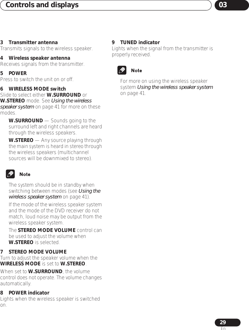 Controls and displays 0329En3 Transmitter antennaTransmits signals to the wireless speaker.4 Wireless speaker antennaReceives signals from the transmitter.5 POWERPress to switch the unit on or off.6 WIRELESS MODE switchSlide to select either W.SURROUND or W.STEREO mode. See Using the wireless speaker system on page 41 for more on these modes.•W.SURROUND — Sounds going to the surround left and right channels are heard through the wireless speakers.•W.STEREO — Any source playing through the main system is heard in stereo through the wireless speakers (multichannel sources will be downmixed to stereo).• The system should be in standby when switching between modes (see Using the wireless speaker system on page 41).•If the mode of the wireless speaker system and the mode of the DVD receiver do not match, loud noise may be output from the wireless speaker system.• The STEREO MODE VOLUME control can be used to adjust the volume when W.STEREO is selected. 7 STEREO MODE VOLUMETurn to adjust the speaker volume when the WIRELESS MODE is set to W.STEREO.When set to W.SURROUND, the volume control does not operate. The volume changes automatically.8 POWER indicatorLights when the wireless speaker is switched on.9 TUNED indicatorLights when the signal from the transmitter is properly received.• For more on using the wireless speaker system Using the wireless speaker system on page 41.