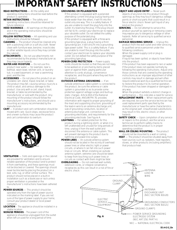 READ INSTRUCTIONS — All the safety and operating instructions should be read before the product is operated.RETAIN INSTRUCTIONS — The safety and operating instructions should be retained for future reference.HEED WARNINGS — All warnings on the product and in the operating instructions should be adhered to.FOLLOW INSTRUCTIONS — All operating and use instructions should be followed.CLEANING — The product should be cleaned only with a polishing cloth or a soft dry cloth. Never clean with furniture wax, benzine, insecticides or other volatile liquids since they may corrode the cabinet.ATTACHMENTS — Do not use attachments not recommended by the product manufacturer as they may cause hazards.WATER AND MOISTURE — Do not use this product near water — for example, near a bathtub, wash bowl, kitchen sink, or laundry tub; in a wet basement; or near a swimming pool; and the like.ACCESSORIES — Do not place this product on an unstable cart, stand, tripod, bracket, or table. The product may fall, causing serious injury to a child or adult, and serious damage to the product. Use only with a cart, stand, tripod, bracket, or table recommended by the manufacturer, or sold with the product. Any mounting of the product should follow the manufacturer’s instructions, and should use a mounting accessory recommended by the manufacturer.CART — A product and cart combination should be moved with care. Quick stops, excessive force, and uneven surfaces may cause the product and cart combination to overturn.VENTILATION — Slots and openings in the cabinet are provided for ventilation and to ensure reliable operation of the product and to protect it from overheating, and these openings must not be blocked or covered. The openings should never be blocked by placing the product on a bed, sofa, rug, or other similar surface. This product should not be placed in a built-in installation such as a bookcase or rack unless proper ventilation is provided or the manufacturer’s instructions have been adhered to.POWER SOURCES — This product should be operated only from the type of power source indicated on the marking label. If you are not sure of the type of power supply to your home, consult your product dealer or local power company.LOCATION – The appliance should be installed in a stable location.NONUSE PERIODS – The power cord of the appliance should be unplugged from the outlet when left un-used for a long period of time.GROUNDING OR POLARIZATION•  If this product is equipped with a polarized alternating current line plug (a plug having one blade wider than the other), it will fit into the outlet only one way. This is a safety feature. If you are unable to insert the plug fully into the outlet, try reversing the plug. If the plug should still fail to fit, contact your electrician to replace your obsolete outlet. Do not defeat the safety purpose of the polarized plug.•  If this product is equipped with a three-wire grounding type plug, a plug having a third (grounding) pin, it will only fit into a grounding type power outlet. This is a safety feature. If you are unable to insert the plug into the outlet, contact your electrician to replace your obsolete outlet. Do not defeat the safety purpose of the grounding type plug.POWER-CORD PROTECTION — Power-supply cords should be routed so that they are not likely to be walked on or pinched by items placed upon or against them, paying particular attention to cords at plugs, convenience receptacles, and the point where they exit from the product.OUTDOOR ANTENNA GROUNDING — If an outside antenna or cable system is connected to the product, be sure the antenna or cable system is grounded so as to provide some protection against voltage surges and built-up static charges. Article 810 of the National Electrical Code, ANSI/NFPA 70, provides information with regard to proper grounding of the mast and supporting structure, grounding of the lead-in wire to an antenna discharge unit, size of grounding conductors, location of antenna-discharge unit, connection to grounding electrodes, and requirements for the grounding electrode. See Figure A.LIGHTNING — For added protection for this product during a lightning storm, or when it is left unattended and unused for long periods of time, unplug it from the wall outlet and disconnect the antenna or cable system. This will prevent damage to the product due to lightning and power-line surges.POWER LINES — An outside antenna system should not be located in the vicinity of overhead power lines or other electric light or power circuits, or where it can fall into such power lines or circuits. When installing an outside antenna system, extreme care should be taken to keep from touching such power lines or circuits as contact with them might be fatal.OVERLOADING — Do not overload wall outlets, extension cords, or integral convenience receptacles as this can result in a risk of fire or electric shock.OBJECT AND LIQUID ENTRY — Never push objects of any kind into this product through openings as they may touch dangerous voltage points or short-out parts that could result in a fire or electric shock. Never spill liquid of any kind on the product.SERVICING — Do not attempt to service this product yourself as opening or removing covers may expose you to dangerous voltage or other hazards. Refer all servicing to qualified service personnel.DAMAGE REQUIRING SERVICE — Unplug this product from the wall outlet and refer servicing to qualified service personnel under the following conditions:•  When the power-supply cord or plug is damaged.•  If liquid has been spilled, or objects have fallen into the product.•  If the product has been exposed to rain or water.•  If the product does not operate normally by following the operating instructions. Adjust only those controls that are covered by the operating instructions as an improper adjustment of other controls may result in damage and will often require extensive work by a qualified technician to restore the product to its normal operation.•  If the product has been dropped or damaged in any way.•  When the product exhibits a distinct change in performance — this indicates a need for service.REPLACEMENT PARTS — When replacement parts are required, be sure the service technician has used replacement parts specified by the manufacturer or have the same characteristics as the original part. Unauthorized substitutions may result in fire, electric shock, or other hazards.SAFETY CHECK — Upon completion of any service or repairs to this product, ask the service technician to perform safety checks to determine that the product is in proper operating condition.WALL OR CEILING MOUNTING — The product should not be mounted to a wall or ceiling.HEAT — The product should be situated away from heat sources such as radiators, heat registers, stoves, or other products (including amplifiers) that produce heat.GROUNDCLAMPELECTRICSERVICEEQUIPMENTANTENNALEAD IN WIREANTENNADISCHARGE UNIT(NEC SECTION 810-20)GROUNDING CONDUCTORS(NEC SECTION 810-21)GROUND CLAMPSPOWER SERVICE GROUNDINGELECTRODE SYSTEM(NEC ART 250, PART H)NEC — NATIONAL ELECTRICAL CODEFig. AIMPORTANT SAFETY INSTRUCTIONSD1-4-2-2_En