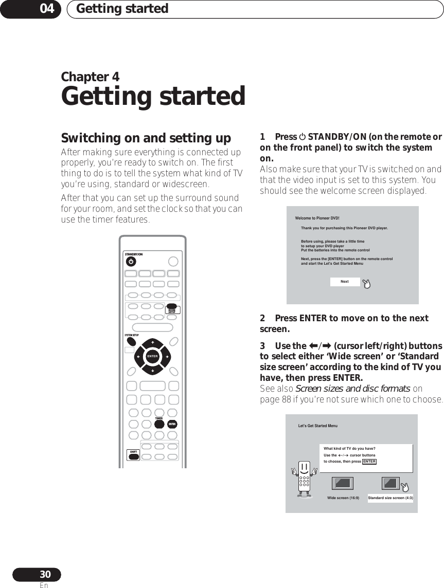 Getting started0430EnChapter 4Getting startedSwitching on and setting upAfter making sure everything is connected up properly, you’re ready to switch on. The first thing to do is to tell the system what kind of TV you’re using, standard or widescreen.After that you can set up the surround sound for your room, and set the clock so that you can use the timer features.1 Press  STANDBY/ON (on the remote or on the front panel) to switch the system on.Also make sure that your TV is switched on and that the video input is set to this system. You should see the welcome screen displayed.  2 Press ENTER to move on to the next screen.3Use the / (cursor left/right) buttons to select either ‘Wide screen’ or ‘Standard size screen’ according to the kind of TV you have, then press ENTER.See also Screen sizes and disc formats on page 88 if you’re not sure which one to choose.ENTERSTANDBY/ONSYSTEM SETUPSHIFTROOMSETUPENTERTIMERWelcome to Pioneer DVD!Thank you for purchasing this Pioneer DVD player.Before using, please take a little timeto setup your DVD playerPut the batteries into the remote controlNext, press the [ENTER] button on the remote controland start the Let&apos;s Get Started MenuNextLet&apos;s Get Started MenuWhat kind of TV do you have?Use the      /      cursor buttonsto choose, then press  ENTERWide screen (16:9) Standard size screen (4:3)