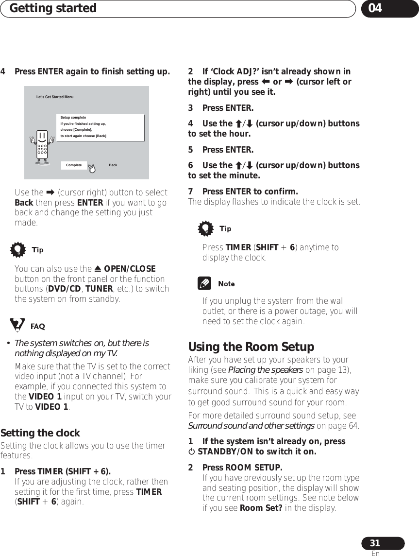 Getting started 0431En4 Press ENTER again to finish setting up.• Use the  (cursor right) button to select Back then press ENTER if you want to go back and change the setting you just made.• You can also use the  OPEN/CLOSE button on the front panel or the function buttons (DVD/CD, TUNER, etc.) to switch the system on from standby.• The system switches on, but there is nothing displayed on my TV.Make sure that the TV is set to the correct video input (not a TV channel). For example, if you connected this system to the VIDEO 1 input on your TV, switch your TV to VIDEO 1.Setting the clockSetting the clock allows you to use the timer features.1Press TIMER (SHIFT + 6).• If you are adjusting the clock, rather then setting it for the first time, press TIMER (SHIFT + 6) again.2 If ‘Clock ADJ?’ isn’t already shown in the display, press  or  (cursor left or right) until you see it.3Press ENTER.4Use the / (cursor up/down) buttons to set the hour.5Press ENTER.6Use the / (cursor up/down) buttons to set the minute.7 Press ENTER to confirm.The display flashes to indicate the clock is set.• Press TIMER (SHIFT + 6) anytime to display the clock.• If you unplug the system from the wall outlet, or there is a power outage, you will need to set the clock again.Using the Room SetupAfter you have set up your speakers to your liking (see Placing the speakers on page 13), make sure you calibrate your system for surround sound. This is a quick and easy way to get good surround sound for your room.For more detailed surround sound setup, see Surround sound and other settings on page 64. 1 If the system isn’t already on, press  STANDBY/ON to switch it on.2Press ROOM SETUP.•If you have previously set up the room type and seating position, the display will show the current room settings. See note below if you see Room Set? in the display. Let&apos;s Get Started MenuSetup completeIf you&apos;re finished setting up,choose [Complete],to start again choose [Back]Complete Back