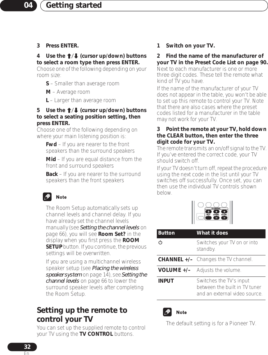 Getting started0432En3Press ENTER.4Use the / (cursor up/down) buttons to select a room type then press ENTER.Choose one of the following depending on your room size:•S – Smaller than average room•M – Average room•L – Larger than average room5Use the / (cursor up/down) buttons to select a seating position setting, then press ENTER.Choose one of the following depending on where your main listening position is:•Fwd – If you are nearer to the front speakers than the surround speakers•Mid – If you are equal distance from the front and surround speakers•Back – If you are nearer to the surround speakers than the front speakers• The Room Setup automatically sets up channel levels and channel delay. If you have already set the channel levels manually (see Setting the channel levels on page 66), you will see Room Set? in the display when you first press the ROOM SETUP button. If you continue, the previous settings will be overwritten.• If you are using a multichannel wireless speaker setup (see Placing the wireless speaker system on page 14), see Setting the channel levels on page 66 to lower the surround speaker levels after completing the Room Setup.Setting up the remote to control your TVYou can set up the supplied remote to control your TV using the TV CONTROL buttons.1 Switch on your TV.2 Find the name of the manufacturer of your TV in the Preset Code List on page 90.Next to each manufacturer is one or more three digit codes. These tell the remote what kind of TV you have.If the name of the manufacturer of your TV does not appear in the table, you won’t be able to set up this remote to control your TV. Note that there are also cases where the preset codes listed for a manufacturer in the table may not work for your TV.3Point the remote at your TV, hold down the CLEAR button, then enter the three digit code for your TV.The remote transmits an on/off signal to the TV. If you’ve entered the correct code, your TV should switch off.If your TV doesn’t turn off, repeat the procedure using the next code in the list until your TV switches off successfully. Once set, you can then use the individual TV controls shown below.• The default setting is for a Pioneer TV.Button What it doesSwitches your TV on or into standby.CHANNEL +/– Changes the TV channel.VOLUME +/– Adjusts the volume.INPUT Switches the TV’s input between the built in TV tuner and an external video source.TV CONTROLCHANNELINPUT VOLUME
