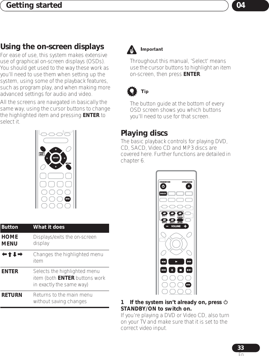 Getting started 0433EnUsing the on-screen displaysFor ease of use, this system makes extensive use of graphical on-screen displays (OSDs). You should get used to the way these work as you’ll need to use them when setting up the system, using some of the playback features, such as program play, and when making more advanced settings for audio and video.All the screens are navigated in basically the same way, using the cursor buttons to change the highlighted item and pressing ENTER to select it.• Throughout this manual, ‘Select’ means use the cursor buttons to highlight an item on-screen, then press ENTER.• The button guide at the bottom of every OSD screen shows you which buttons you’ll need to use for that screen.Playing discsThe basic playback controls for playing DVD, CD, SACD, Video CD and MP3 discs are covered here. Further functions are detailed in chapter 6.1 If the system isn’t already on, press  STANDBY/ON to switch on.If you’re playing a DVD or Video CD, also turn on your TV and make sure that it is set to the correct video input.Button What it doesHOME MENU Displays/exits the on-screen display Changes the highlighted menu itemENTER Selects the highlighted menu item (both ENTER buttons work in exactly the same way)RETURN Returns to the main menu without saving changesHOMEMENURETURNENTERENTEROPEN/CLOSESTANDBY/ON VOLUMEDVD/CDENTERCD MODEDISC SKIPDISC 1 DISC 2DISC 4 DISC 5DISC 3