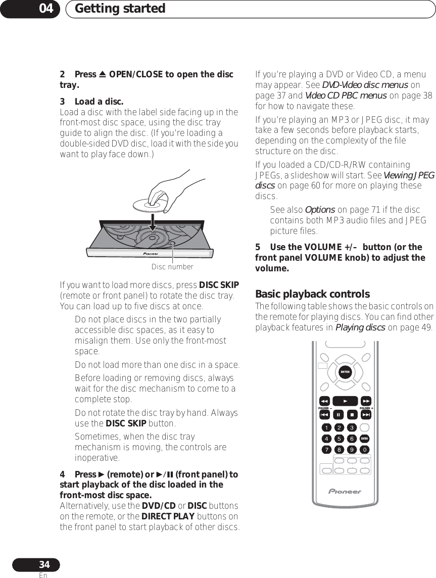Getting started0434En2 Press  OPEN/CLOSE to open the disc tray.3 Load a disc.Load a disc with the label side facing up in the front-most disc space, using the disc tray guide to align the disc. (If you’re loading a double-sided DVD disc, load it with the side you want to play face down.)If you want to load more discs, press DISC SKIP (remote or front panel) to rotate the disc tray. You can load up to five discs at once.• Do not place discs in the two partially accessible disc spaces, as it easy to misalign them. Use only the front-most space.•Do not load more than one disc in a space.• Before loading or removing discs, always wait for the disc mechanism to come to a complete stop.•Do not rotate the disc tray by hand. Always use the DISC SKIP button.• Sometimes, when the disc tray mechanism is moving, the controls are inoperative.4 Press  (remote) or  (front panel) to start playback of the disc loaded in the front-most disc space.Alternatively, use the DVD/CD or DISC buttons on the remote, or the DIRECT PLAY buttons on the front panel to start playback of other discs.If you’re playing a DVD or Video CD, a menu may appear. See DVD-Video disc menus on page 37 and Video CD PBC menus on page 38 for how to navigate these.If you’re playing an MP3 or JPEG disc, it may take a few seconds before playback starts, depending on the complexity of the file structure on the disc.If you loaded a CD/CD-R/RW containing JPEGs, a slideshow will start. See Viewing JPEG discs on page 60 for more on playing these discs.• See also Options on page 71 if the disc contains both MP3 audio files and JPEG picture files.5 Use the VOLUME +/–  button (or the front panel VOLUME knob) to adjust the volume.Basic playback controlsThe following table shows the basic controls on the remote for playing discs. You can find other playback features in Playing discs on page 49.Disc numberFOLDERENTERENTERFOLDER
