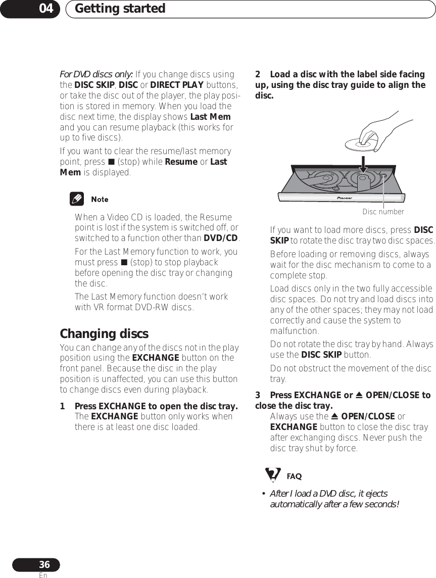 Getting started0436EnFor DVD discs only: If you change discs using the DISC SKIP, DISC or DIRECT PLAY buttons, or take the disc out of the player, the play posi-tion is stored in memory. When you load the disc next time, the display shows Last Mem and you can resume playback (this works for up to five discs).If you want to clear the resume/last memory point, press  (stop) while Resume or Last Mem is displayed.• When a Video CD is loaded, the Resume point is lost if the system is switched off, or switched to a function other than DVD/CD.•For the Last Memory function to work, you must press  (stop) to stop playback before opening the disc tray or changing the disc.• The Last Memory function doesn’t work with VR format DVD-RW discs.Changing discsYou can change any of the discs not in the play position using the EXCHANGE button on the front panel. Because the disc in the play position is unaffected, you can use this button to change discs even during playback.1 Press EXCHANGE to open the disc tray.• The EXCHANGE button only works when there is at least one disc loaded.2 Load a disc with the label side facing up, using the disc tray guide to align the disc.•If you want to load more discs, press DISC SKIP to rotate the disc tray two disc spaces.• Before loading or removing discs, always wait for the disc mechanism to come to a complete stop.• Load discs only in the two fully accessible disc spaces. Do not try and load discs into any of the other spaces; they may not load correctly and cause the system to malfunction.•Do not rotate the disc tray by hand. Always use the DISC SKIP button.• Do not obstruct the movement of the disc tray.3Press EXCHANGE or  OPEN/CLOSE to close the disc tray.• Always use the  OPEN/CLOSE or EXCHANGE button to close the disc tray after exchanging discs. Never push the disc tray shut by force.• After I load a DVD disc, it ejects automatically after a few seconds!Disc number