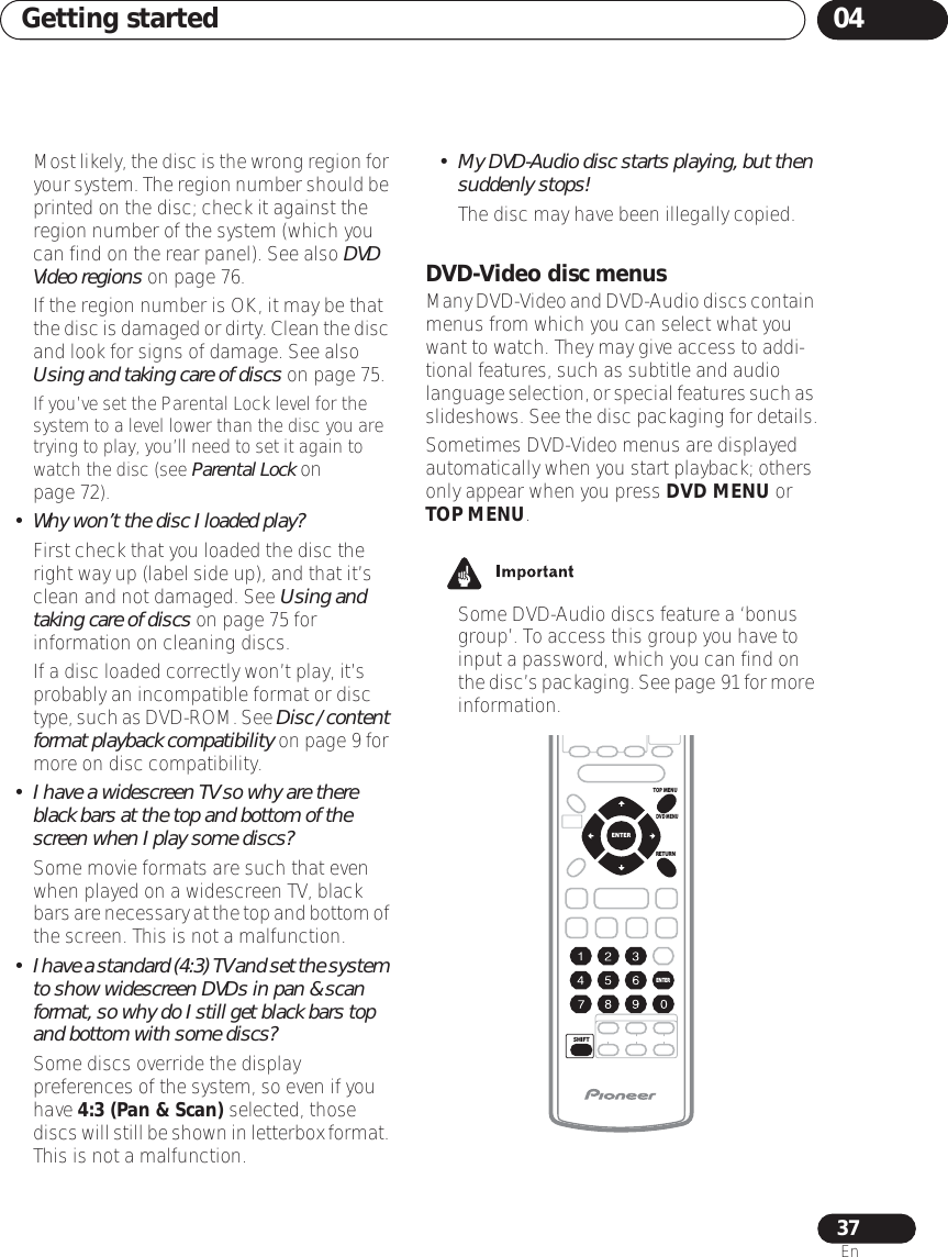 Getting started 0437EnMost likely, the disc is the wrong region for your system. The region number should be printed on the disc; check it against the region number of the system (which you can find on the rear panel). See also DVD Video regions on page 76.If the region number is OK, it may be that the disc is damaged or dirty. Clean the disc and look for signs of damage. See also Using and taking care of discs on page 75.If you’ve set the Parental Lock level for the system to a level lower than the disc you are trying to play, you’ll need to set it again to watch the disc (see Parental Lock on page 72).• Why won’t the disc I loaded play?First check that you loaded the disc the right way up (label side up), and that it’s clean and not damaged. See Using and taking care of discs on page 75 for information on cleaning discs.If a disc loaded correctly won’t play, it’s probably an incompatible format or disc type, such as DVD-ROM. See Disc / content format playback compatibility on page 9 for more on disc compatibility.•I have a widescreen TV so why are there black bars at the top and bottom of the screen when I play some discs?Some movie formats are such that even when played on a widescreen TV, black bars are necessary at the top and bottom of the screen. This is not a malfunction.•I have a standard (4:3) TV and set the system to show widescreen DVDs in pan &amp; scan format, so why do I still get black bars top and bottom with some discs?Some discs override the display preferences of the system, so even if you have 4:3 (Pan &amp; Scan) selected, those discs will still be shown in letterbox format. This is not a malfunction.•My DVD-Audio disc starts playing, but then suddenly stops!The disc may have been illegally copied.DVD-Video disc menusMany DVD-Video and DVD-Audio discs contain menus from which you can select what you want to watch. They may give access to addi-tional features, such as subtitle and audio language selection, or special features such as slideshows. See the disc packaging for details.Sometimes DVD-Video menus are displayed automatically when you start playback; others only appear when you press DVD MENU or TOP MENU.• Some DVD-Audio discs feature a ‘bonus group’. To access this group you have to input a password, which you can find on the disc’s packaging. See page 91 for more information.TOP MENUDVD MENURETURNSHIFTENTERENTER