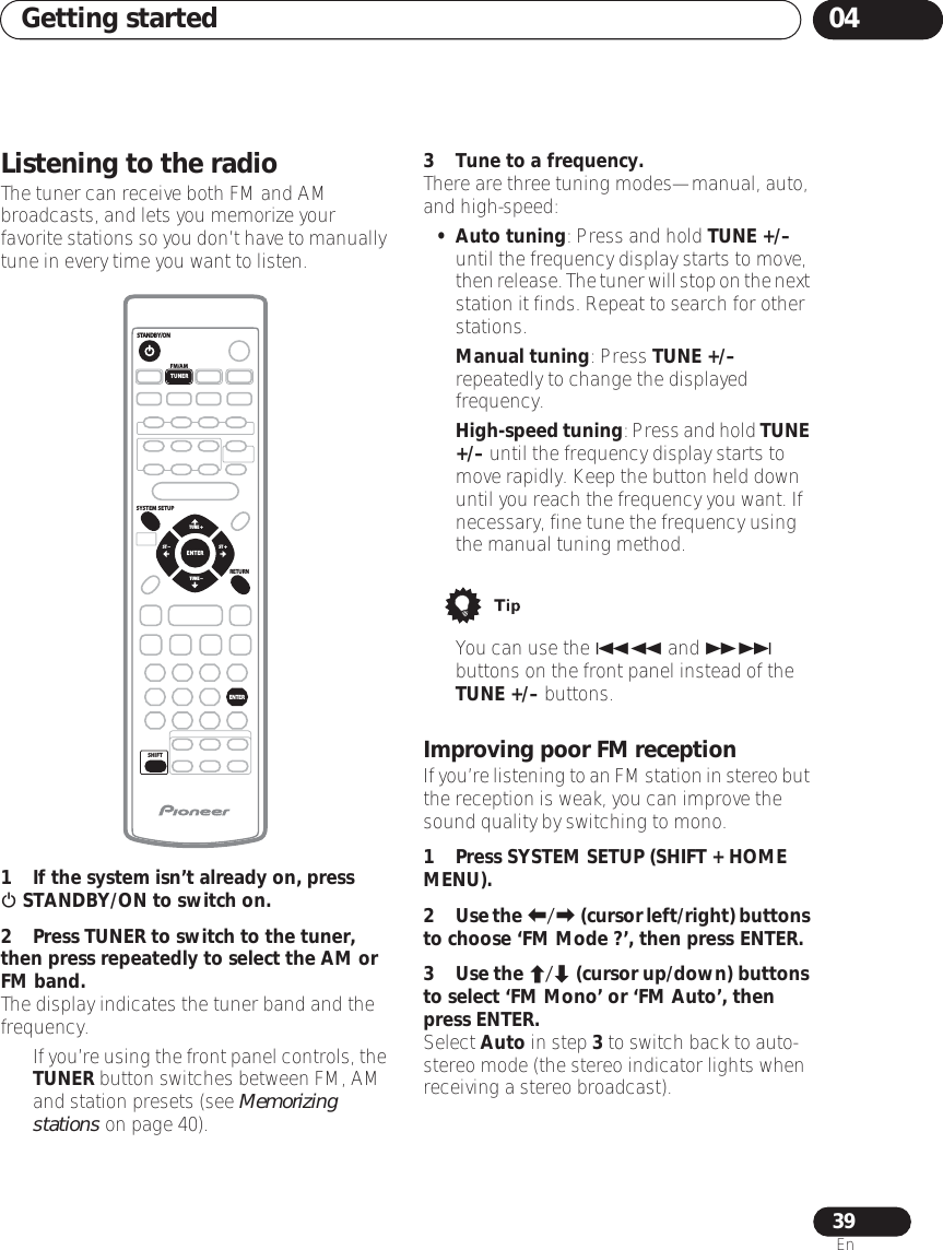 Getting started 0439EnListening to the radioThe tuner can receive both FM and AM broadcasts, and lets you memorize your favorite stations so you don’t have to manually tune in every time you want to listen. 1 If the system isn’t already on, press  STANDBY/ON to switch on.2 Press TUNER to switch to the tuner, then press repeatedly to select the AM or FM band.The display indicates the tuner band and the frequency.•If you’re using the front panel controls, the TUNER button switches between FM, AM and station presets (see Memorizing stations on page 40).3 Tune to a frequency.There are three tuning modes—manual, auto, and high-speed:• Auto tuning: Press and hold TUNE +/– until the frequency display starts to move, then release. The tuner will stop on the next station it finds. Repeat to search for other stations.•Manual tuning: Press TUNE +/– repeatedly to change the displayed frequency.•High-speed tuning: Press and hold TUNE +/– until the frequency display starts to move rapidly. Keep the button held down until you reach the frequency you want. If necessary, fine tune the frequency using the manual tuning method.• You can use the  and  buttons on the front panel instead of the TUNE +/– buttons.Improving poor FM receptionIf you’re listening to an FM station in stereo but the reception is weak, you can improve the sound quality by switching to mono.1Press SYSTEM SETUP (SHIFT + HOME MENU).2Use the / (cursor left/right) buttons to choose ‘FM Mode ?’, then press ENTER.3Use the / (cursor up/down) buttons to select ‘FM Mono’ or ‘FM Auto’, then press ENTER.Select Auto in step 3 to switch back to auto-stereo mode (the stereo indicator lights when receiving a stereo broadcast).ENTERRETURNSTANDBY/ONFM/AMSYSTEM SETUPSHIFTTUNERTUNE +ST +ST –TUNE –ENTER