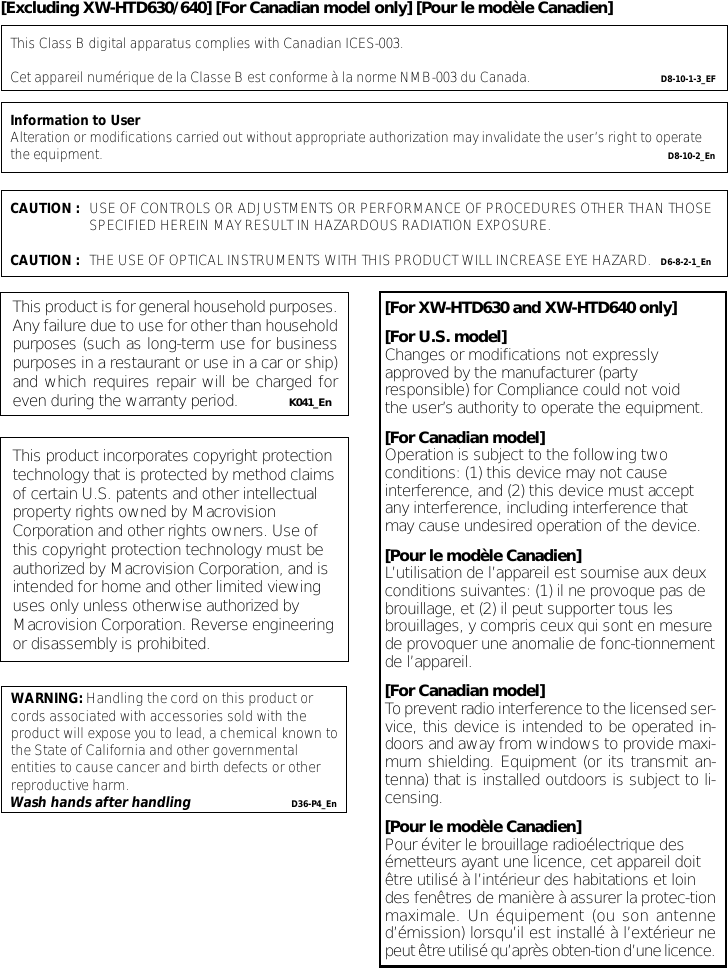 This product is for general household purposes.Any failure due to use for other than householdpurposes (such as long-term use for businesspurposes in a restaurant or use in a car or ship)and which requires repair will be charged foreven during the warranty period. K041_EnThis product incorporates copyright protectiontechnology that is protected by method claimsof certain U.S. patents and other intellectualproperty rights owned by MacrovisionCorporation and other rights owners. Use ofthis copyright protection technology must beauthorized by Macrovision Corporation, and isintended for home and other limited viewinguses only unless otherwise authorized byMacrovision Corporation. Reverse engineeringor disassembly is prohibited.This Class B digital apparatus complies with Canadian ICES-003.Cet appareil numérique de la Classe B est conforme à la norme NMB-003 du Canada. D8-10-1-3_EFInformation to UserAlteration or modifications carried out without appropriate authorization may invalidate the user’s right to operate the equipment.   D8-10-2_EnCAUTION : USE OF CONTROLS OR ADJUSTMENTS OR PERFORMANCE OF PROCEDURES OTHER THAN THOSE SPECIFIED HEREIN MAY RESULT IN HAZARDOUS RADIATION EXPOSURE.CAUTION :   THE USE OF OPTICAL INSTRUMENTS WITH THIS PRODUCT WILL INCREASE EYE HAZARD. D6-8-2-1_En[For XW-HTD630 and XW-HTD640 only][For U.S. model]Changes or modifications not expresslyapproved by the manufacturer (partyresponsible) for Compliance could not voidthe user’s authority to operate the equipment.[For Canadian model]Operation is subject to the following twoconditions: (1) this device may not causeinterference, and (2) this device must acceptany interference, including interference thatmay cause undesired operation of the device.[Pour le modèle Canadien]L’utilisation de l’appareil est soumise aux deuxconditions suivantes: (1) il ne provoque pas debrouillage, et (2) il peut supporter tous lesbrouillages, y compris ceux qui sont en mesurede provoquer une anomalie de fonc-tionnementde l’appareil.[For Canadian model]To prevent radio interference to the licensed ser-vice, this device is intended to be operated in-doors and away from windows to provide maxi-mum shielding. Equipment (or its transmit an-tenna) that is installed outdoors is subject to li-censing.[Pour le modèle Canadien]Pour éviter le brouillage radioélectrique desémetteurs ayant une licence, cet appareil doitêtre utilisé à l’intérieur des habitations et loindes fenêtres de manière à assurer la protec-tionmaximale. Un équipement (ou son antenned’émission) lorsqu’il est installé à l’extérieur nepeut être utilisé qu’après obten-tion d’une licence.WARNING: Handling the cord on this product or cords associated with accessories sold with the product will expose you to lead, a chemical known to the State of California and other governmental entities to cause cancer and birth defects or other reproductive harm.D36-P4_EnWash hands after handling[Excluding XW-HTD630/640] [For Canadian model only] [Pour le modèle Canadien]