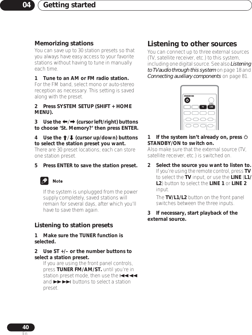 Getting started0440EnMemorizing stationsYou can save up to 30 station presets so that you always have easy access to your favorite stations without having to tune in manually each time.1 Tune to an AM or FM radio station.For the FM band, select mono or auto-stereo reception as necessary. This setting is saved along with the preset.2Press SYSTEM SETUP (SHIFT + HOME MENU).3Use the / (cursor left/right) buttons to choose ‘St. Memory?’ then press ENTER.4Use the / (cursor up/down) buttons to select the station preset you want.There are 30 preset locations; each can store one station preset.5 Press ENTER to save the station preset.•If the system is unplugged from the power supply completely, saved stations will remain for several days, after which you’ll have to save them again. Listening to station presets1 Make sure the TUNER function is selected.2Use ST +/– or the number buttons to select a station preset.• If you are using the front panel controls, press TUNER FM/AM/ST. until you’re in station preset mode, then use the  and  buttons to select a station preset.Listening to other sourcesYou can connect up to three external sources (TV, satellite receiver, etc.) to this system, including one digital source. See also Listening to TV audio through this system on page 18 and Connecting auxiliary components on page 81.1 If the system isn’t already on, press  STANDBY/ON to switch on.Also make sure that the external source (TV, satellite receiver, etc.) is switched on.2 Select the source you want to listen to.•If you’re using the remote control, press TV to select the TV input, or use the LINE (L1/L2) button to select the LINE 1 or LINE 2 input.• The TV/L1/L2 button on the front panel switches between the three inputs.3 If necessary, start playback of the external source.STANDBY/ONL1/L2TV LINE