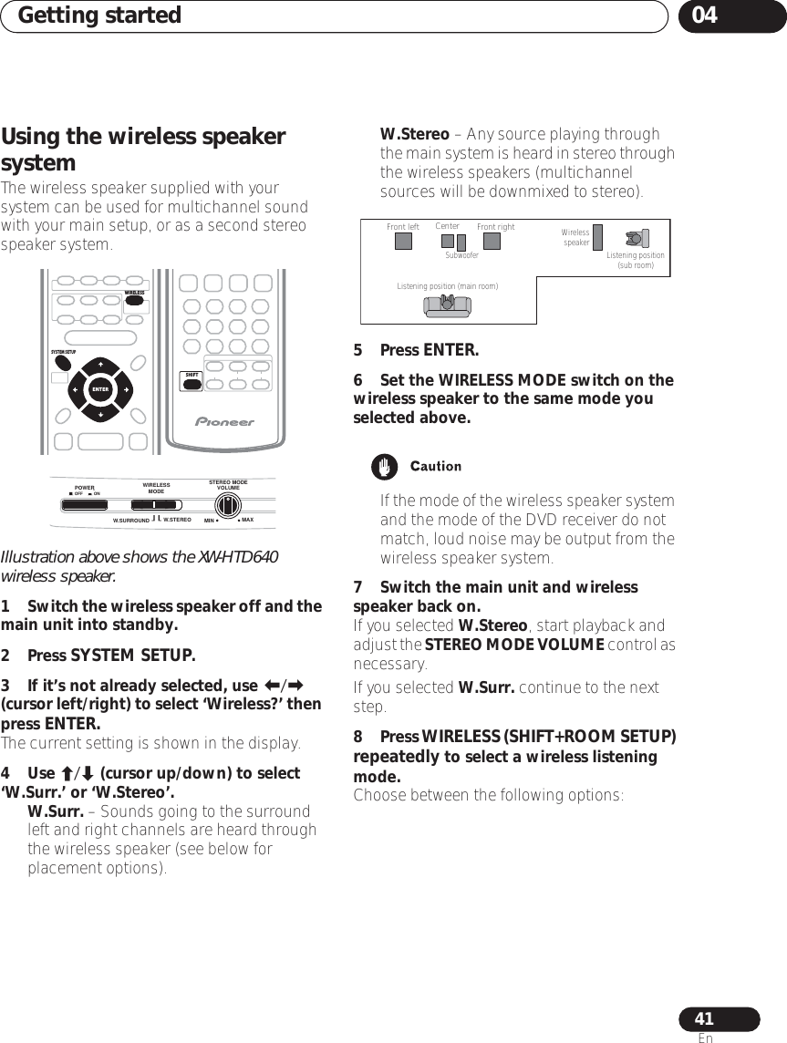 Getting started 0441EnUsing the wireless speaker systemThe wireless speaker supplied with your system can be used for multichannel sound with your main setup, or as a second stereo speaker system.Illustration above shows the XW-HTD640 wireless speaker.1Switch the wireless speaker off and the main unit into standby.2 Press SYSTEM SETUP.3 If it’s not already selected, use / (cursor left/right) to select ‘Wireless?’ then press ENTER.The current setting is shown in the display.4 Use / (cursor up/down) to select ‘W.Surr.’ or ‘W.Stereo’. •W.Surr. – Sounds going to the surround left and right channels are heard through the wireless speaker (see below for placement options).•W.Stereo – Any source playing through the main system is heard in stereo through the wireless speakers (multichannel sources will be downmixed to stereo).5 Press ENTER.6 Set the WIRELESS MODE switch on the wireless speaker to the same mode you selected above.•If the mode of the wireless speaker system and the mode of the DVD receiver do not match, loud noise may be output from the wireless speaker system.7 Switch the main unit and wireless speaker back on.If you selected W.Stereo, start playback and adjust the STEREO MODE VOLUME control as necessary. If you selected W.Surr. continue to the next step.8 Press WIRELESS (SHIFT+ROOM SETUP) repeatedly to select a wireless listening mode. Choose between the following options:SYSTEM SETUPENTERWIRELESSSHIFTW.SURROUND W.STEREOSTEREO MODEVOLUMEMIN MAXPOWEROFF ONWIRELESS MODEFront leftListening position (main room)Listening position (sub room)Wireless speakerCenterSubwooferFront right