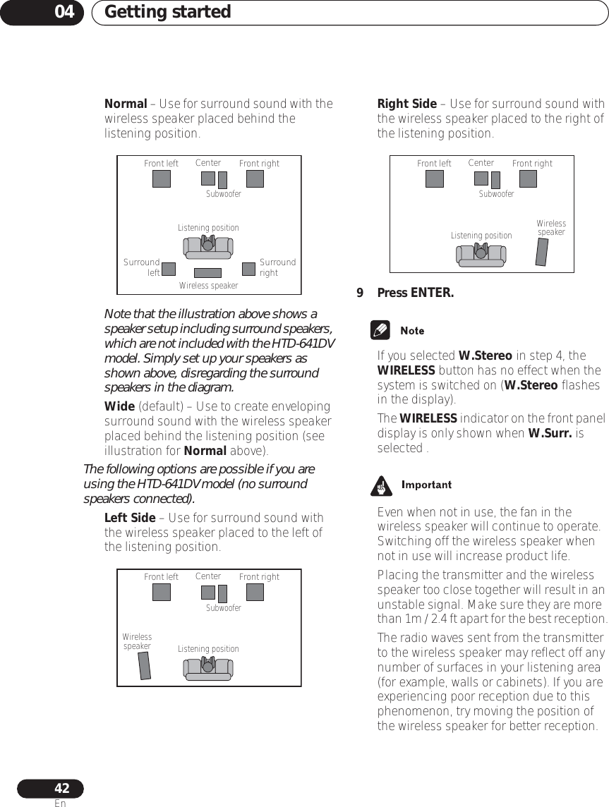 Getting started0442En•Normal – Use for surround sound with the wireless speaker placed behind the listening position.Note that the illustration above shows a speaker setup including surround speakers, which are not included with the HTD-641DV model. Simply set up your speakers as shown above, disregarding the surround speakers in the diagram.•Wide (default) – Use to create enveloping surround sound with the wireless speaker placed behind the listening position (see illustration for Normal above).The following options are possible if you are using the HTD-641DV model (no surround speakers connected).•Left Side – Use for surround sound with the wireless speaker placed to the left of the listening position.•Right Side – Use for surround sound with the wireless speaker placed to the right of the listening position.9 Press ENTER.• If you selected W.Stereo in step 4, the WIRELESS button has no effect when the system is switched on (W.Stereo flashes in the display).• The WIRELESS indicator on the front panel display is only shown when W.Surr. is selected .  • Even when not in use, the fan in the wireless speaker will continue to operate. Switching off the wireless speaker when not in use will increase product life.• Placing the transmitter and the wireless speaker too close together will result in an unstable signal. Make sure they are more than 1m / 2.4 ft apart for the best reception.• The radio waves sent from the transmitter to the wireless speaker may reflect off any number of surfaces in your listening area (for example, walls or cabinets). If you are experiencing poor reception due to this phenomenon, try moving the position of the wireless speaker for better reception.Front leftSurround leftListening positionWireless speakerCenterSubwooferFront rightSurround rightFront leftListening positionCenterSubwooferFront rightWirelessspeakerFront leftListening positionCenterSubwooferFront rightWirelessspeaker