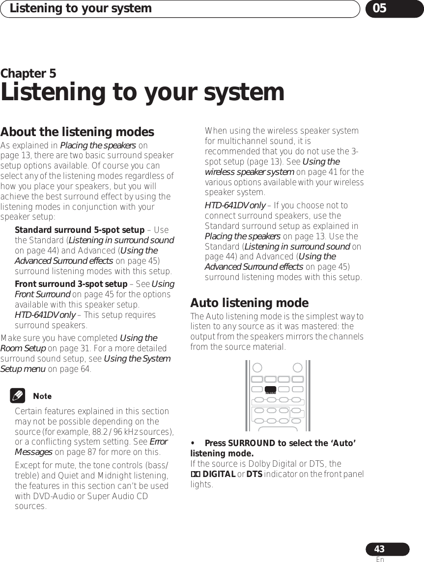 Listening to your system 0543EnChapter 5Listening to your systemAbout the listening modesAs explained in Placing the speakers on page 13, there are two basic surround speaker setup options available. Of course you can select any of the listening modes regardless of how you place your speakers, but you will achieve the best surround effect by using the listening modes in conjunction with your speaker setup:•Standard surround 5-spot setup – Use the Standard (Listening in surround sound on page 44) and Advanced (Using the Advanced Surround effects on page 45) surround listening modes with this setup.•Front surround 3-spot setup – See Using Front Surround on page 45 for the options available with this speaker setup. HTD-641DV only – This setup requires surround speakers.Make sure you have completed Using the Room Setup on page 31. For a more detailed surround sound setup, see Using the System Setup menu on page 64.• Certain features explained in this section may not be possible depending on the source (for example, 88.2 / 96 kHz sources), or a conflicting system setting. See Error Messages on page 87 for more on this.• Except for mute, the tone controls (bass/treble) and Quiet and Midnight listening, the features in this section can’t be used with DVD-Audio or Super Audio CD sources.• When using the wireless speaker system for multichannel sound, it is recommended that you do not use the 3-spot setup (page 13). See Using the wireless speaker system on page 41 for the various options available with your wireless speaker system.•HTD-641DV only – If you choose not to connect surround speakers, use the Standard surround setup as explained in Placing the speakers on page 13. Use the Standard (Listening in surround sound on page 44) and Advanced (Using the Advanced Surround effects on page 45) surround listening modes with this setup.Auto listening modeThe Auto listening mode is the simplest way to listen to any source as it was mastered: the output from the speakers mirrors the channels from the source material.• Press SURROUND to select the ‘Auto’ listening mode.If the source is Dolby Digital or DTS, the 2 DIGITAL or DTS indicator on the front panel lights.SURROUND