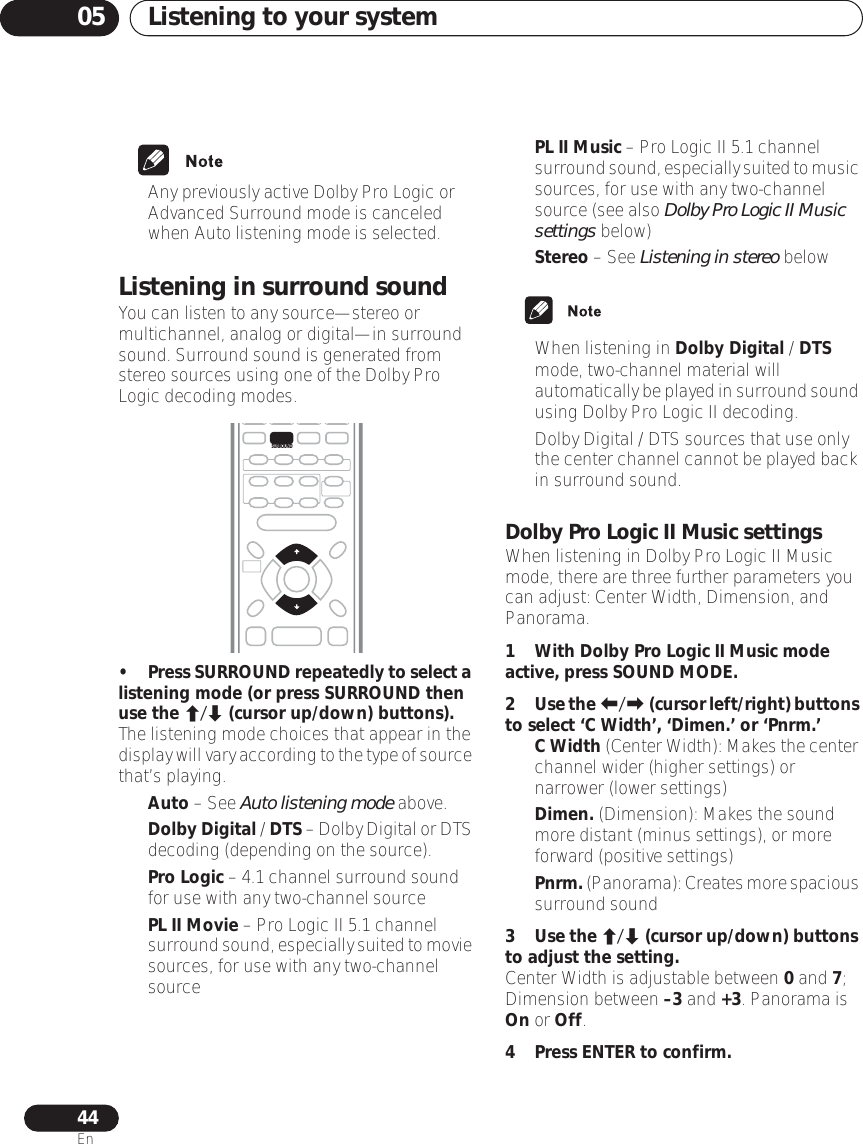 Listening to your system0544En• Any previously active Dolby Pro Logic or Advanced Surround mode is canceled when Auto listening mode is selected.Listening in surround soundYou can listen to any source—stereo or multichannel, analog or digital—in surround sound. Surround sound is generated from stereo sources using one of the Dolby Pro Logic decoding modes.•Press SURROUND repeatedly to select a listening mode (or press SURROUND then use the / (cursor up/down) buttons).The listening mode choices that appear in the display will vary according to the type of source that’s playing.•Auto – See Auto listening mode above.•Dolby Digital / DTS – Dolby Digital or DTS decoding (depending on the source). •Pro Logic – 4.1 channel surround sound for use with any two-channel source•PL II Movie – Pro Logic II 5.1 channel surround sound, especially suited to movie sources, for use with any two-channel source•PL II Music – Pro Logic II 5.1 channel surround sound, especially suited to music sources, for use with any two-channel source (see also Dolby Pro Logic II Music settings below)•Stereo – See Listening in stereo below• When listening in Dolby Digital / DTS mode, two-channel material will automatically be played in surround sound using Dolby Pro Logic II decoding.• Dolby Digital / DTS sources that use only the center channel cannot be played back in surround sound.Dolby Pro Logic II Music settingsWhen listening in Dolby Pro Logic II Music mode, there are three further parameters you can adjust: Center Width, Dimension, and Panorama.1 With Dolby Pro Logic II Music mode active, press SOUND MODE.2Use the / (cursor left/right) buttons to select ‘C Width’, ‘Dimen.’ or ‘Pnrm.’•C Width (Center Width): Makes the center channel wider (higher settings) or narrower (lower settings)•Dimen. (Dimension): Makes the sound more distant (minus settings), or more forward (positive settings)•Pnrm. (Panorama): Creates more spacious surround sound3Use the / (cursor up/down) buttons to adjust the setting.Center Width is adjustable between 0 and 7; Dimension between –3 and +3. Panorama is On or Off.4 Press ENTER to confirm.SURROUND