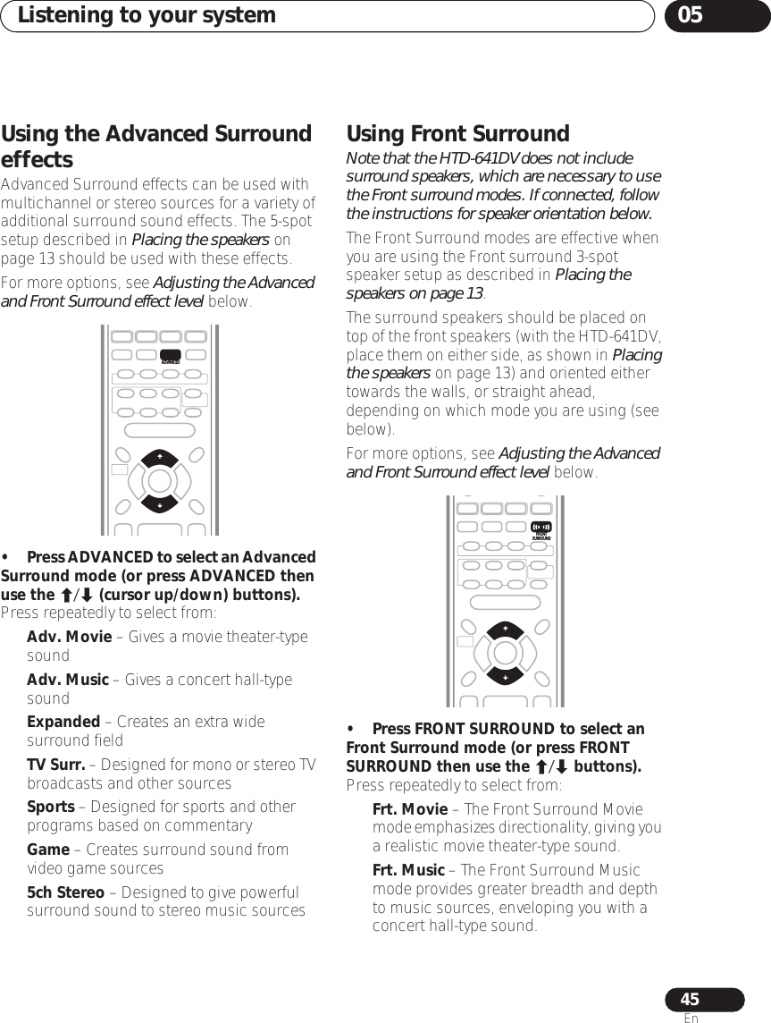 Listening to your system 0545EnUsing the Advanced Surround effectsAdvanced Surround effects can be used with multichannel or stereo sources for a variety of additional surround sound effects. The 5-spot setup described in Placing the speakers on page 13 should be used with these effects.For more options, see Adjusting the Advanced and Front Surround effect level below.•Press ADVANCED to select an Advanced Surround mode (or press ADVANCED then use the / (cursor up/down) buttons).Press repeatedly to select from:•Adv. Movie – Gives a movie theater-type sound•Adv. Music – Gives a concert hall-type sound•Expanded – Creates an extra wide surround field•TV Surr. – Designed for mono or stereo TV broadcasts and other sources•Sports – Designed for sports and other programs based on commentary•Game – Creates surround sound from video game sources•5ch Stereo – Designed to give powerful surround sound to stereo music sourcesUsing Front SurroundNote that the HTD-641DV does not include surround speakers, which are necessary to use the Front surround modes. If connected, follow the instructions for speaker orientation below. The Front Surround modes are effective when you are using the Front surround 3-spot speaker setup as described in Placing the speakers on page 13. The surround speakers should be placed on top of the front speakers (with the HTD-641DV, place them on either side, as shown in Placing the speakers on page 13) and oriented either towards the walls, or straight ahead, depending on which mode you are using (see below).For more options, see Adjusting the Advanced and Front Surround effect level below.• Press FRONT SURROUND to select an Front Surround mode (or press FRONT SURROUND then use the / buttons).Press repeatedly to select from:•Frt. Movie – The Front Surround Movie mode emphasizes directionality, giving you a realistic movie theater-type sound.•Frt. Music – The Front Surround Music mode provides greater breadth and depth to music sources, enveloping you with a concert hall-type sound. ENTERADVANCEDFRONTSURROUND