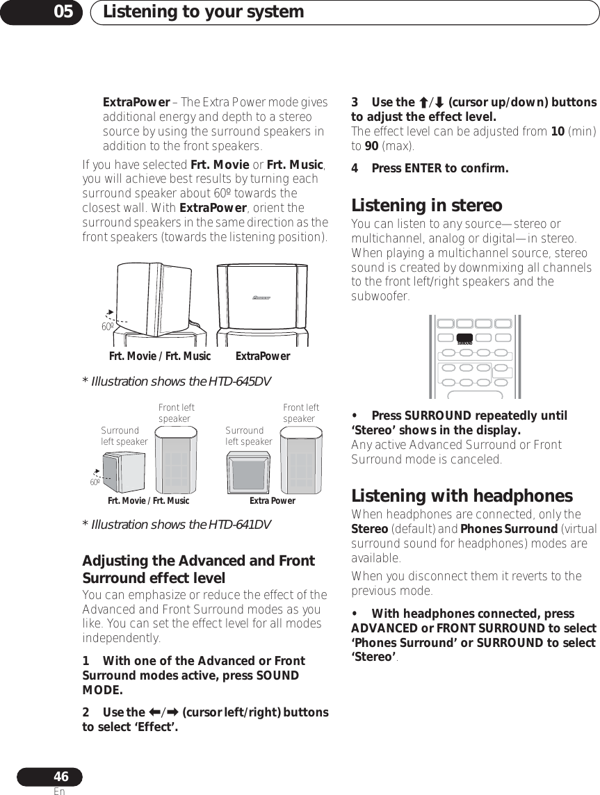 Listening to your system0546En•ExtraPower – The Extra Power mode gives additional energy and depth to a stereo source by using the surround speakers in addition to the front speakers.If you have selected Frt. Movie or Frt. Music, you will achieve best results by turning each surround speaker about 60º towards the closest wall. With ExtraPower, orient the surround speakers in the same direction as the front speakers (towards the listening position). * Illustration shows the HTD-645DV* Illustration shows the HTD-641DVAdjusting the Advanced and Front Surround effect levelYou can emphasize or reduce the effect of the Advanced and Front Surround modes as you like. You can set the effect level for all modes independently.1 With one of the Advanced or Front Surround modes active, press SOUND MODE.2Use the / (cursor left/right) buttons to select ‘Effect’.3Use the / (cursor up/down) buttons to adjust the effect level.The effect level can be adjusted from 10 (min) to 90 (max).4 Press ENTER to confirm.Listening in stereoYou can listen to any source—stereo or multichannel, analog or digital—in stereo. When playing a multichannel source, stereo sound is created by downmixing all channels to the front left/right speakers and the subwoofer.• Press SURROUND repeatedly until ‘Stereo’ shows in the display.Any active Advanced Surround or Front Surround mode is canceled.Listening with headphonesWhen headphones are connected, only the Stereo (default) and Phones Surround (virtual surround sound for headphones) modes are available.When you disconnect them it reverts to the previous mode.• With headphones connected, press ADVANCED or FRONT SURROUND to select ‘Phones Surround’ or SURROUND to select ‘Stereo’.Frt. Movie / Frt. Music60ºExtraPower60ºFrt. Movie / Frt. Music Extra PowerFront left speakerSurround left speakerFront left speakerSurround left speakerSURROUND