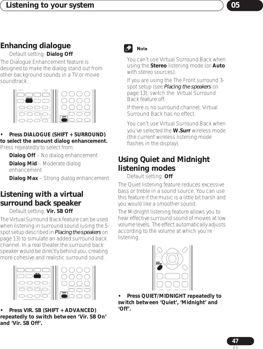 Listening to your system 0547EnEnhancing dialogue• Default setting: Dialog OffThe Dialogue Enhancement feature is designed to make the dialog stand out from other background sounds in a TV or movie soundtrack.•Press DIALOGUE (SHIFT + SURROUND) to select the amount dialog enhancement.Press repeatedly to select from:•Dialog Off – No dialog enhancement•Dialog Mid – Moderate dialog enhancement•Dialog Max – Strong dialog enhancementListening with a virtual surround back speaker• Default setting: Vir. SB OffThe Virtual Surround Back feature can be used when listening in surround sound (using the 5-spot setup described in Placing the speakers on page 13) to simulate an added surround back channel. In a real theater the surround back speaker would be directly behind you, creating more cohesive and realistic surround sound.•Press VIR. SB (SHIFT + ADVANCED) repeatedly to switch between ‘Vir. SB On’ and ‘Vir. SB Off’.•You can’t use Virtual Surround Back when using the Stereo listening mode (or Auto with stereo sources).• If you are using the The Front surround 3-spot setup (see Placing the speakers on page 13), switch the  Virtual Surround Back feature off.• If there is no surround channel, Virtual Surround Back has no effect.•You can’t use Virtual Surround Back when you’ve selected the W.Surr wireless mode (the current wireless listening mode flashes in the display). Using Quiet and Midnight listening modes• Default setting: OffThe Quiet listening feature reduces excessive bass or treble in a sound source. You can use this feature if the music is a little bit harsh and you would like a smoother sound.The Midnight listening feature allows you to hear effective surround sound of movies at low volume levels. The effect automatically adjusts according to the volume at which you’re listening.• Press QUIET/MIDNIGHT repeatedly to switch between ‘Quiet’, ‘Midnight’ and ‘Off’.DIALOGUESHIFTVIR.  SBSHIFTQUIET/MIDNIGHT