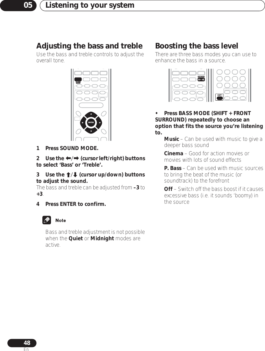 Listening to your system0548EnAdjusting the bass and trebleUse the bass and treble controls to adjust the overall tone.1Press SOUND MODE.2Use the / (cursor left/right) buttons to select ‘Bass’ or ‘Treble’.3Use the / (cursor up/down) buttons to adjust the sound.The bass and treble can be adjusted from –3 to +3.4 Press ENTER to confirm.•Bass and treble adjustment is not possible when the Quiet or Midnight modes are active.Boosting the bass levelThere are three bass modes you can use to enhance the bass in a source.• Press BASS MODE (SHIFT + FRONT SURROUND) repeatedly to choose an option that fits the source you’re listening to.•Music – Can be used with music to give a deeper bass sound•Cinema – Good for action movies or movies with lots of sound effects•P. Bass – Can be used with music sources to bring the beat of the music (or soundtrack) to the forefront•Off – Switch off the bass boost if it causes excessive bass (i.e. it sounds ‘boomy) in the sourceENTERSOUNDMODEBASS MODESHIFT