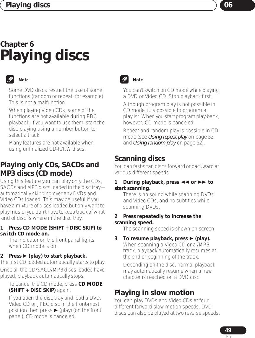 Playing discs 0649EnChapter 6Playing discs• Some DVD discs restrict the use of some functions (random or repeat, for example). This is not a malfunction.• When playing Video CDs, some of the functions are not available during PBC playback. If you want to use them, start the disc playing using a number button to select a track.• Many features are not available when using unfinalized CD-R/RW discs.Playing only CDs, SACDs and MP3 discs (CD mode)Using this feature you can play only the CDs, SACDs and MP3 discs loaded in the disc tray—automatically skipping over any DVDs and Video CDs loaded. This may be useful if you have a mixture of discs loaded but only want to play music: you don&apos;t have to keep track of what kind of disc is where in the disc tray.1 Press CD MODE (SHIFT + DISC SKIP) to switch CD mode on.• The indicator on the front panel lights when CD mode is on.2 Press  (play) to start playback.The first CD loaded automatically starts to play.Once all the CD/SACD/MP3 discs loaded have played, playback automatically stops.• To cancel the CD mode, press CD MODE (SHIFT + DISC SKIP) again.• If you open the disc tray and load a DVD, Video CD or JPEG disc in the front-most position then press  (play) (on the front panel), CD mode is canceled.•You can&apos;t switch on CD mode while playing a DVD or Video CD. Stop playback first.• Although program play is not possible in CD mode, it is possible to program a playlist. When you start program play-back, however, CD mode is canceled.• Repeat and random play is possible in CD mode (see Using repeat play on page 52 and Using random play on page 52).Scanning discsYou can fast-scan discs forward or backward at various different speeds.1 During playback, press  or  to start scanning.• There is no sound while scanning DVDs and Video CDs, and no subtitles while scanning DVDs.2 Press repeatedly to increase the scanning speed.• The scanning speed is shown on-screen.3 To resume playback, press  (play).• When scanning a Video CD or a /MP3 track, playback automatically resumes at the end or beginning of the track.• Depending on the disc, normal playback may automatically resume when a new chapter is reached on a DVD disc.Playing in slow motionYou can play DVDs and Video CDs at four different forward slow motion speeds. DVD discs can also be played at two reverse speeds.