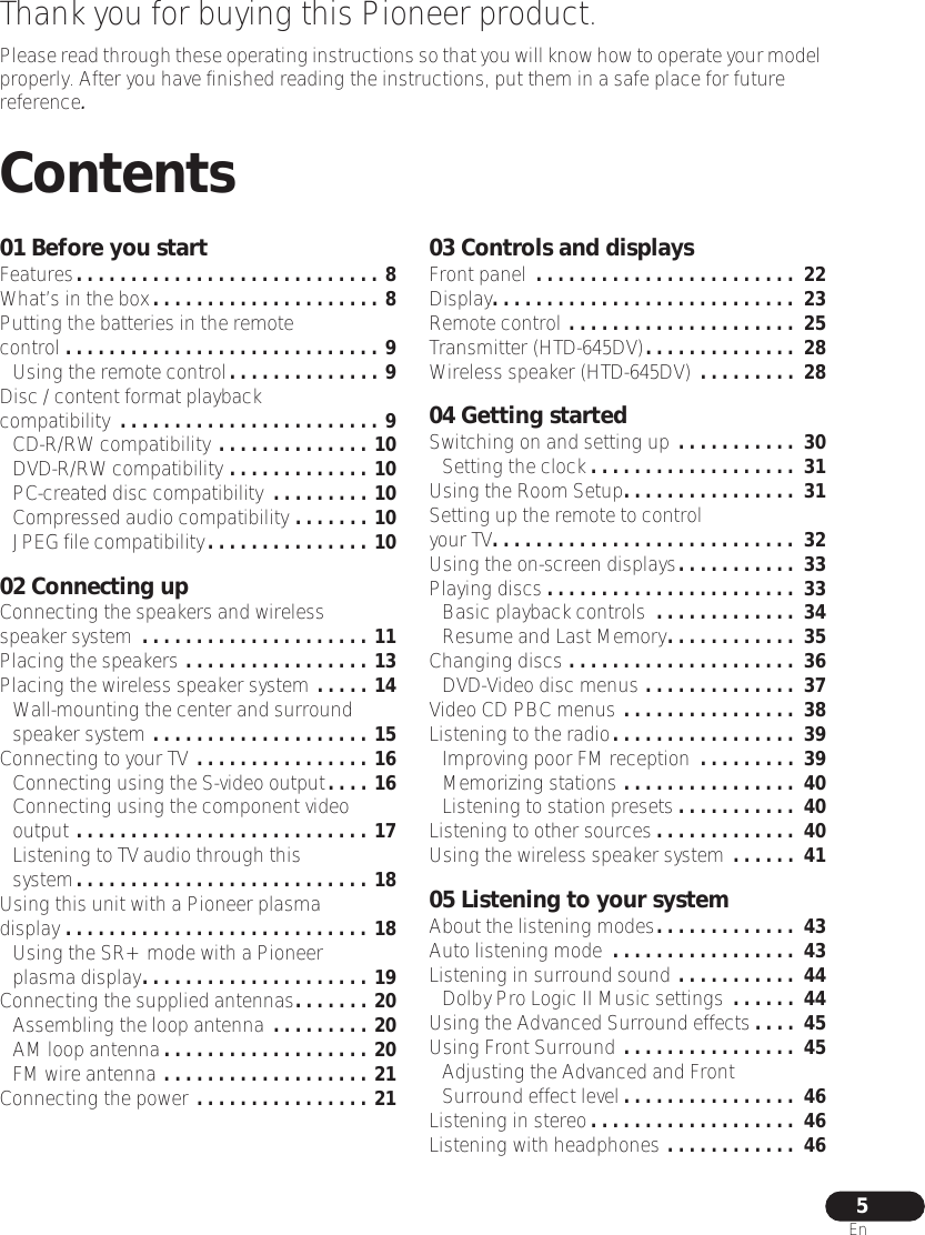  5 En Thank you for buying this Pioneer product. Please read through these operating instructions so that you will know how to operate your model properly. After you have finished reading the instructions, put them in a safe place for future reference . Contents 01 Before you start Features . . . . . . . . . . . . . . . . . . . . . . . . . . . . 8 What’s in the box . . . . . . . . . . . . . . . . . . . . . 8 Putting the batteries in the remote control . . . . . . . . . . . . . . . . . . . . . . . . . . . . . 9 Using the remote control . . . . . . . . . . . . . . 9 Disc / content format playback compatibility  . . . . . . . . . . . . . . . . . . . . . . . . 9 CD-R/RW compatibility  . . . . . . . . . . . . . . 10 DVD-R/RW compatibility  . . . . . . . . . . . . . 10 PC-created disc compatibility  . . . . . . . . . 10 Compressed audio compatibility  . . . . . . . 10 JPEG file compatibility . . . . . . . . . . . . . . . 10 02 Connecting up Connecting the speakers and wireless speaker system  . . . . . . . . . . . . . . . . . . . . . 11 Placing the speakers  . . . . . . . . . . . . . . . . . 13 Placing the wireless speaker system  . . . . . 14 Wall-mounting the center and surround speaker system  . . . . . . . . . . . . . . . . . . . . 15 Connecting to your TV  . . . . . . . . . . . . . . . . 16 Connecting using the S-video output . . . . 16 Connecting using the component video output  . . . . . . . . . . . . . . . . . . . . . . . . . . . 17 Listening to TV audio through this system . . . . . . . . . . . . . . . . . . . . . . . . . . . 18 Using this unit with a Pioneer plasma display  . . . . . . . . . . . . . . . . . . . . . . . . . . . . 18 Using the SR+ mode with a Pioneer plasma display . . . . . . . . . . . . . . . . . . . . . 19 Connecting the supplied antennas . . . . . . . 20 Assembling the loop antenna  . . . . . . . . . 20 AM loop antenna . . . . . . . . . . . . . . . . . . . 20 FM wire antenna  . . . . . . . . . . . . . . . . . . . 21 Connecting the power  . . . . . . . . . . . . . . . . 21 03 Controls and displays Front panel  . . . . . . . . . . . . . . . . . . . . . . . .  22 Display . . . . . . . . . . . . . . . . . . . . . . . . . . . .  23 Remote control  . . . . . . . . . . . . . . . . . . . . .  25 Transmitter (HTD-645DV) . . . . . . . . . . . . . .  28 Wireless speaker (HTD-645DV)  . . . . . . . . .  28 04 Getting started Switching on and setting up  . . . . . . . . . . .  30 Setting the clock . . . . . . . . . . . . . . . . . . .  31 Using the Room Setup . . . . . . . . . . . . . . . .  31 Setting up the remote to control your TV . . . . . . . . . . . . . . . . . . . . . . . . . . . .  32 Using the on-screen displays . . . . . . . . . . .  33 Playing discs . . . . . . . . . . . . . . . . . . . . . . .  33 Basic playback controls  . . . . . . . . . . . . .  34 Resume and Last Memory . . . . . . . . . . . .  35 Changing discs  . . . . . . . . . . . . . . . . . . . . .  36 DVD-Video disc menus  . . . . . . . . . . . . . .  37 Video CD PBC menus  . . . . . . . . . . . . . . . .  38 Listening to the radio . . . . . . . . . . . . . . . . .  39 Improving poor FM reception  . . . . . . . . .  39 Memorizing stations  . . . . . . . . . . . . . . . .  40 Listening to station presets . . . . . . . . . . .  40 Listening to other sources . . . . . . . . . . . . .  40 Using the wireless speaker system  . . . . . .  41 05 Listening to your system About the listening modes . . . . . . . . . . . . .  43 Auto listening mode  . . . . . . . . . . . . . . . . .  43 Listening in surround sound  . . . . . . . . . . .  44 Dolby Pro Logic II Music settings  . . . . . .  44 Using the Advanced Surround effects . . . .  45 Using Front Surround  . . . . . . . . . . . . . . . .  45 Adjusting the Advanced and Front Surround effect level . . . . . . . . . . . . . . . .  46 Listening in stereo . . . . . . . . . . . . . . . . . . .  46 Listening with headphones  . . . . . . . . . . . .  46
