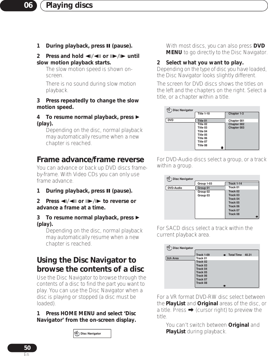 Playing discs0650En1 During playback, press  (pause).2 Press and hold / or / until slow motion playback starts.• The slow motion speed is shown on-screen.• There is no sound during slow motion playback.3 Press repeatedly to change the slow motion speed.4 To resume normal playback, press  (play).• Depending on the disc, normal playback may automatically resume when a new chapter is reached.Frame advance/frame reverseYou can advance or back up DVD discs frame-by-frame. With Video CDs you can only use frame advance.1 During playback, press  (pause).2 Press / or / to reverse or advance a frame at a time.3 To resume normal playback, press  (play).• Depending on the disc, normal playback may automatically resume when a new chapter is reached.Using the Disc Navigator to browse the contents of a discUse the Disc Navigator to browse through the contents of a disc to find the part you want to play. You can use the Disc Navigator when a disc is playing or stopped (a disc must be loaded).1 Press HOME MENU and select ‘Disc Navigator’ from the on-screen display.• With most discs, you can also press DVD MENU to go directly to the Disc Navigator.2 Select what you want to play.Depending on the type of disc you have loaded, the Disc Navigator looks slightly different.The screen for DVD discs shows the titles on the left and the chapters on the right. Select a title, or a chapter within a title.For DVD-Audio discs select a group, or a track within a group.For SACD discs select a track within the current playback area.For a VR format DVD-RW disc select between the PlayList and Original areas of the disc, or a title. Press  (cursor right) to preview the title.• You can’t switch between Original and PlayList during playback.Disc NavigatorTitle 1-10Title 01Title 02Title 03Title 04Title 05Title 06Title 07Title 08DVDDisc NavigatorChapter 1-3Chapter 001Chapter 002Chapter 003Group 1-03DVD-AudioDisc NavigatorTrack 1-14Group 01Group 02Group 03Track 01Track 02Track 03Track 04Track 05Track 06Track 07Track 08Track 1-09Track 01Track 02Track 03Track 04Track 05Track 06Track 07Track 082ch AreaDisc NavigatorTotal Time    40.31