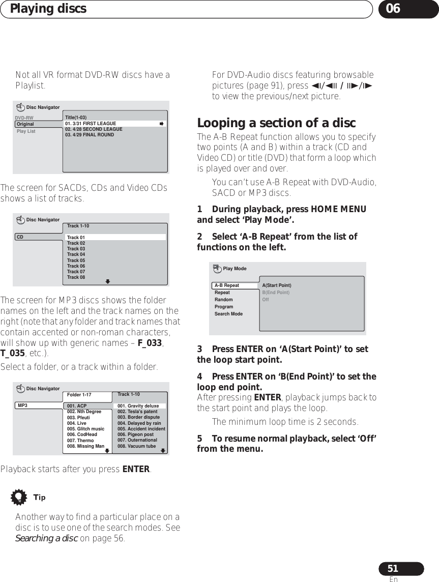 Playing discs 0651En• Not all VR format DVD-RW discs have a Playlist.The screen for SACDs, CDs and Video CDs shows a list of tracks.The screen for MP3 discs shows the folder names on the left and the track names on the right (note that any folder and track names that contain accented or non-roman characters, will show up with generic names – F_033, T_035, etc.).Select a folder, or a track within a folder.Playback starts after you press ENTER.•Another way to find a particular place on a disc is to use one of the search modes. See Searching a disc on page 56.• For DVD-Audio discs featuring browsable pictures (page 91), press / / / to view the previous/next picture.Looping a section of a discThe A-B Repeat function allows you to specify two points (A and B) within a track (CD and Video CD) or title (DVD) that form a loop which is played over and over.•You can’t use A-B Repeat with DVD-Audio, SACD or MP3 discs.1 During playback, press HOME MENU and select ‘Play Mode’.2 Select ‘A-B Repeat’ from the list of functions on the left.3 Press ENTER on ‘A(Start Point)’ to set the loop start point.4Press ENTER on ‘B(End Point)’ to set the loop end point.After pressing ENTER, playback jumps back to the start point and plays the loop.• The minimum loop time is 2 seconds.5To resume normal playback, select ‘Off’ from the menu.Title(1-03)01. 3/31 FIRST LEAGUE02. 4/28 SECOND LEAGUE03. 4/29 FINAL ROUNDOriginalPlay ListDisc NavigatorDVD-RWTrack 1-10Track 01Track 02Track 03Track 04Track 05Track 06Track 07Track 08CDDisc NavigatorFolder 1-17001. ACP002. Nth Degree003. Pfeuti004. Live005. Glitch music006. CodHead007. Thermo008. Missing ManMP3Disc NavigatorTrack 1-10001. Gravity deluxe002. Tesla&apos;s patent003. Border dispute004. Delayed by rain005. Accident incident006. Pigeon post007. Outernational008. Vacuum tubeA(Start Point)B(End Point)OffA-B RepeatRepeatRandomProgramSearch ModePlay Mode