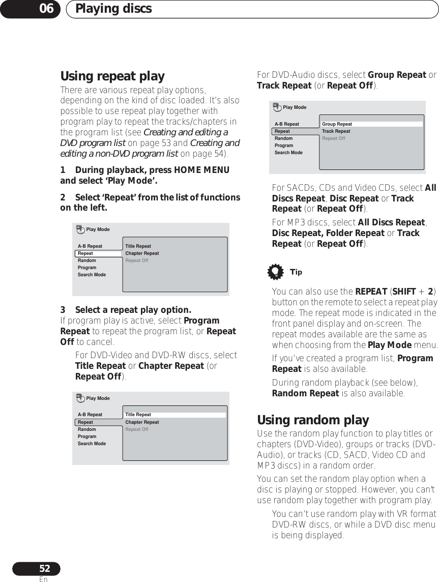 Playing discs0652EnUsing repeat playThere are various repeat play options, depending on the kind of disc loaded. It’s also possible to use repeat play together with program play to repeat the tracks/chapters in the program list (see Creating and editing a DVD program list on page 53 and Creating and editing a non-DVD program list on page 54). 1 During playback, press HOME MENU and select ‘Play Mode’.2Select ‘Repeat’ from the list of functions on the left.3 Select a repeat play option.If program play is active, select Program Repeat to repeat the program list, or Repeat Off to cancel.•For DVD-Video and DVD-RW discs, select Title Repeat or Chapter Repeat (or Repeat Off).For DVD-Audio discs, select Group Repeat or Track Repeat (or Repeat Off).•For SACDs, CDs and Video CDs, select All Discs Repeat, Disc Repeat or Track Repeat (or Repeat Off).• For MP3 discs, select All Discs Repeat, Disc Repeat, Folder Repeat or Track Repeat (or Repeat Off).• You can also use the REPEAT (SHIFT + 2) button on the remote to select a repeat play mode. The repeat mode is indicated in the front panel display and on-screen. The repeat modes available are the same as when choosing from the Play Mode menu.• If you’ve created a program list, Program Repeat is also available.• During random playback (see below), Random Repeat is also available.Using random playUse the random play function to play titles or chapters (DVD-Video), groups or tracks (DVD-Audio), or tracks (CD, SACD, Video CD and MP3 discs) in a random order.You can set the random play option when a disc is playing or stopped. However, you can&apos;t use random play together with program play.•You can’t use random play with VR format DVD-RW discs, or while a DVD disc menu is being displayed.Title RepeatChapter RepeatRepeat OffA-B RepeatRepeatRandomProgramSearch ModePlay ModeTitle RepeatChapter RepeatRepeat OffA-B RepeatRepeatRandomProgramSearch ModePlay ModeGroup RepeatTrack RepeatRepeat OffA-B RepeatRepeatRandomProgramSearch ModePlay Mode