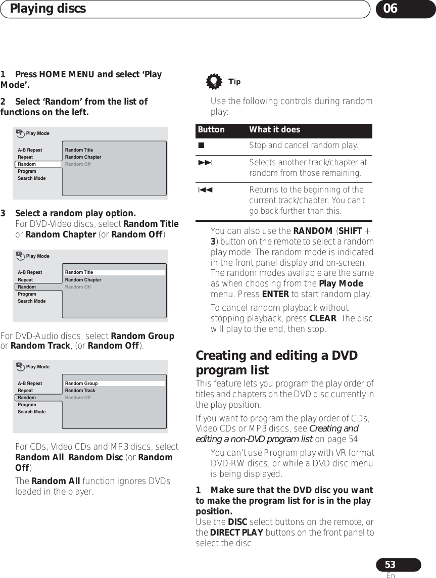 Playing discs 0653En1 Press HOME MENU and select ‘Play Mode’.2 Select ‘Random’ from the list of functions on the left.3 Select a random play option.•For DVD-Video discs, select Random Title or Random Chapter (or Random Off)For DVD-Audio discs, select Random Group or Random Track, (or Random Off).•For CDs, Video CDs and MP3 discs, select Random All, Random Disc (or Random Off).• The Random All function ignores DVDs loaded in the player.• Use the following controls during random play:• You can also use the RANDOM (SHIFT + 3) button on the remote to select a random play mode. The random mode is indicated in the front panel display and on-screen. The random modes available are the same as when choosing from the Play Mode menu. Press ENTER to start random play.• To cancel random playback without stopping playback, press CLEAR. The disc will play to the end, then stop.Creating and editing a DVD program listThis feature lets you program the play order of titles and chapters on the DVD disc currently in the play position.If you want to program the play order of CDs, Video CDs or MP3 discs, see Creating and editing a non-DVD program list on page 54.•You can’t use Program play with VR format DVD-RW discs, or while a DVD disc menu is being displayed.1 Make sure that the DVD disc you want to make the program list for is in the play position.Use the DISC select buttons on the remote, or the DIRECT PLAY buttons on the front panel to select the disc.Random TitleRandom ChapterRandom OffA-B RepeatRepeatRandomProgramSearch ModePlay ModeRandom TitleRandom ChapterRandom OffA-B RepeatRepeatRandomProgramSearch ModePlay ModeRandom GroupRandom TrackRandom OffA-B RepeatRepeatRandomProgramSearch ModePlay ModeButton What it doesStop and cancel random play.Selects another track/chapter at random from those remaining.Returns to the beginning of the current track/chapter. You can&apos;t go back further than this.