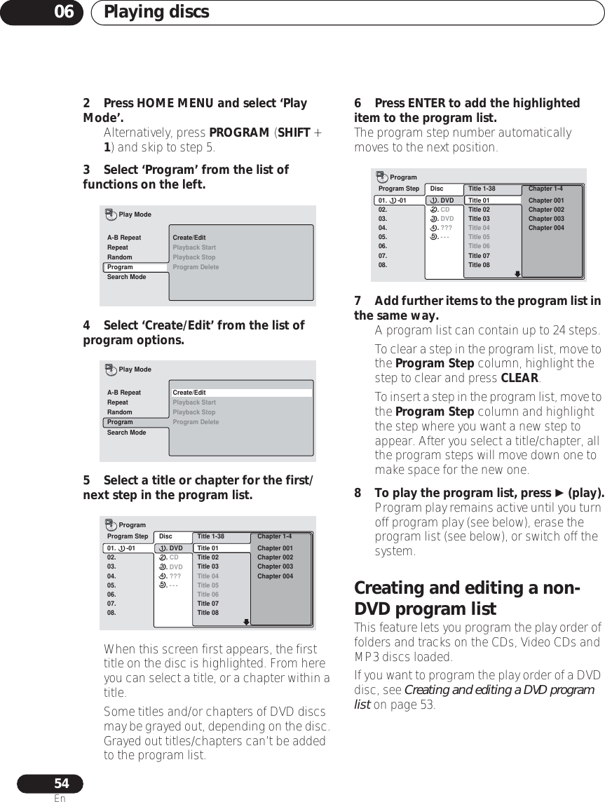 Playing discs0654En2 Press HOME MENU and select ‘Play Mode’.• Alternatively, press PROGRAM (SHIFT + 1) and skip to step 5.3 Select ‘Program’ from the list of functions on the left.4 Select ‘Create/Edit’ from the list of program options.5 Select a title or chapter for the first/next step in the program list.• When this screen first appears, the first title on the disc is highlighted. From here you can select a title, or a chapter within a title.• Some titles and/or chapters of DVD discs may be grayed out, depending on the disc. Grayed out titles/chapters can’t be added to the program list.6 Press ENTER to add the highlighted item to the program list.The program step number automatically moves to the next position.7Add further items to the program list in the same way.•A program list can contain up to 24 steps.•To clear a step in the program list, move to the Program Step column, highlight the step to clear and press CLEAR.•To insert a step in the program list, move to the Program Step column and highlight the step where you want a new step to appear. After you select a title/chapter, all the program steps will move down one to make space for the new one.8To play the program list, press  (play).•Program play remains active until you turn off program play (see below), erase the program list (see below), or switch off the system.Creating and editing a non-DVD program listThis feature lets you program the play order of folders and tracks on the CDs, Video CDs and MP3 discs loaded.If you want to program the play order of a DVD disc, see Creating and editing a DVD program list on page 53.Create/EditPlayback StartPlayback StopProgram DeleteA-B RepeatRepeatRandomProgramSearch ModePlay ModeCreate/EditPlayback StartPlayback StopProgram DeleteA-B RepeatRepeatRandomProgramSearch ModePlay ModeProgram Step01.      -0102.03.04.05.06.07.08.  Title 1-38  Title 01  Title 02  Title 03  Title 04  Title 05  Title 06  Title 07  Title 08  Chapter 1-4   Chapter 001  Chapter 002  Chapter 003  Chapter 004Program  Disc      . DVD      . CD      . DVD      . ???      . ---Program Step01.      -0102.03.04.05.06.07.08.  Title 1-38  Title 01  Title 02  Title 03  Title 04  Title 05  Title 06  Title 07  Title 08  Chapter 1-4   Chapter 001  Chapter 002  Chapter 003  Chapter 004Program  Disc      . DVD      . CD      . DVD      . ???      . ---