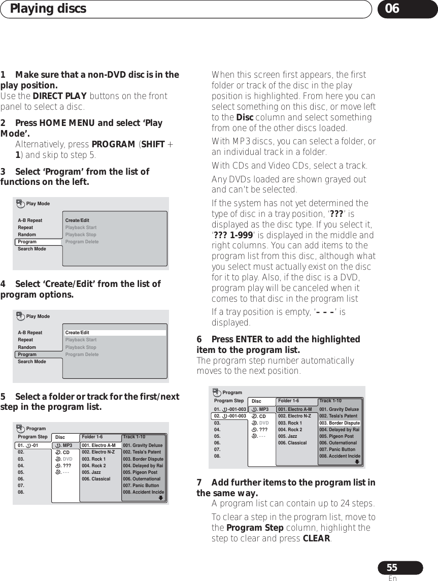 Playing discs 0655En1Make sure that a non-DVD disc is in the play position.Use the DIRECT PLAY buttons on the front panel to select a disc.2 Press HOME MENU and select ‘Play Mode’.• Alternatively, press PROGRAM (SHIFT + 1) and skip to step 5.3 Select ‘Program’ from the list of functions on the left.4 Select ‘Create/Edit’ from the list of program options.5Select a folder or track for the first/next step in the program list.• When this screen first appears, the first folder or track of the disc in the play position is highlighted. From here you can select something on this disc, or move left to the Disc column and select something from one of the other discs loaded.•With MP3 discs, you can select a folder, or an individual track in a folder.• With CDs and Video CDs, select a track.• Any DVDs loaded are shown grayed out and can’t be selected.• If the system has not yet determined the type of disc in a tray position, ‘???’ is displayed as the disc type. If you select it, ‘??? 1-999’ is displayed in the middle and right columns. You can add items to the program list from this disc, although what you select must actually exist on the disc for it to play. Also, if the disc is a DVD, program play will be canceled when it comes to that disc in the program list• If a tray position is empty, ‘– – –’ is displayed.6 Press ENTER to add the highlighted item to the program list.The program step number automatically moves to the next position.7Add further items to the program list in the same way.•A program list can contain up to 24 steps.•To clear a step in the program list, move to the Program Step column, highlight the step to clear and press CLEAR.Create/EditPlayback StartPlayback StopProgram DeleteA-B RepeatRepeatRandomProgramSearch ModePlay ModeCreate/EditPlayback StartPlayback StopProgram DeleteA-B RepeatRepeatRandomProgramSearch ModePlay ModeProgram Step01.      -0102.03.04.05.06.07.08.  Folder 1-6  001. Electro A-M  002. Electro N-Z  003. Rock 1  004. Rock 2  005. Jazz  006. ClassicalTrack 1-10 001. Gravity Deluxe002. Tesla&apos;s Patent003. Border Dispute004. Delayed by Rai005. Pigeon Post006. Outernational007. Panic Button008. Accident IncideProgram  Disc      . MP3      . CD      . DVD      . ???      . ---Program Step01.      -001-00302.      -001-00303.04.05.06.07.08.  Folder 1-6  001. Electro A-M  002. Electro N-Z  003. Rock 1  004. Rock 2  005. Jazz  006. ClassicalTrack 1-10 001. Gravity Deluxe002. Tesla&apos;s Patent003. Border Dispute004. Delayed by Rai005. Pigeon Post006. Outernational007. Panic Button008. Accident IncideProgram  Disc      . MP3      . CD      . DVD      . ???      . ---