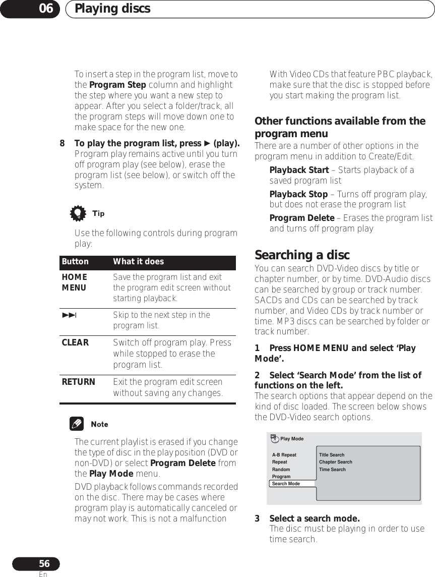 Playing discs0656En•To insert a step in the program list, move to the Program Step column and highlight the step where you want a new step to appear. After you select a folder/track, all the program steps will move down one to make space for the new one.8To play the program list, press  (play).•Program play remains active until you turn off program play (see below), erase the program list (see below), or switch off the system.•Use the following controls during program play:•The current playlist is erased if you change the type of disc in the play position (DVD or non-DVD) or select Program Delete from the Play Mode menu.•DVD playback follows commands recorded on the disc. There may be cases where program play is automatically canceled or may not work. This is not a malfunction•With Video CDs that feature PBC playback, make sure that the disc is stopped before you start making the program list.Other functions available from the program menuThere are a number of other options in the program menu in addition to Create/Edit.•Playback Start – Starts playback of a saved program list•Playback Stop – Turns off program play, but does not erase the program list•Program Delete – Erases the program list and turns off program playSearching a discYou can search DVD-Video discs by title or chapter number, or by time. DVD-Audio discs can be searched by group or track number. SACDs and CDs can be searched by track number, and Video CDs by track number or time. MP3 discs can be searched by folder or track number.1 Press HOME MENU and select ‘Play Mode’.2 Select ‘Search Mode’ from the list of functions on the left.The search options that appear depend on the kind of disc loaded. The screen below shows the DVD-Video search options.3 Select a search mode.• The disc must be playing in order to use time search.Button What it doesHOME MENU Save the program list and exit the program edit screen without starting playback.Skip to the next step in the program list.CLEAR Switch off program play. Press while stopped to erase the program list.RETURN Exit the program edit screen without saving any changes.Title SearchChapter SearchTime SearchA-B RepeatRepeatRandomProgramSearch ModePlay Mode