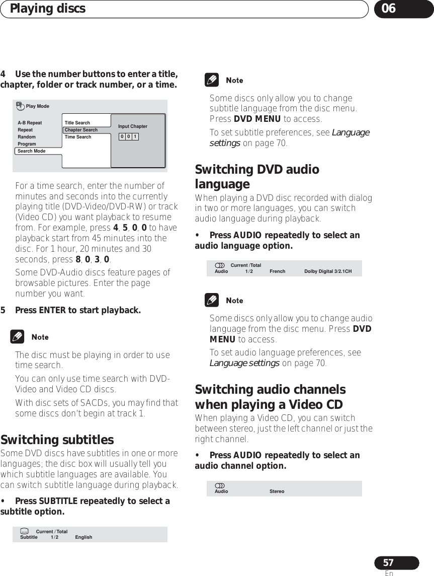 Playing discs 0657En4Use the number buttons to enter a title, chapter, folder or track number, or a time.• For a time search, enter the number of minutes and seconds into the currently playing title (DVD-Video/DVD-RW) or track (Video CD) you want playback to resume from. For example, press 4, 5, 0, 0 to have playback start from 45 minutes into the disc. For 1 hour, 20 minutes and 30 seconds, press 8, 0, 3, 0.• Some DVD-Audio discs feature pages of browsable pictures. Enter the page number you want.5 Press ENTER to start playback.• The disc must be playing in order to use time search.• You can only use time search with DVD-Video and Video CD discs.•With disc sets of SACDs, you may find that some discs don’t begin at track 1.Switching subtitlesSome DVD discs have subtitles in one or more languages; the disc box will usually tell you which subtitle languages are available. You can switch subtitle language during playback.• Press SUBTITLE repeatedly to select a subtitle option.• Some discs only allow you to change subtitle language from the disc menu. Press DVD MENU to access.• To set subtitle preferences, see Language settings on page 70.Switching DVD audio languageWhen playing a DVD disc recorded with dialog in two or more languages, you can switch audio language during playback.• Press AUDIO repeatedly to select an audio language option.•Some discs only allow you to change audio language from the disc menu. Press DVD MENU to access.• To set audio language preferences, see Language settings on page 70.Switching audio channels when playing a Video CDWhen playing a Video CD, you can switch between stereo, just the left channel or just the right channel.• Press AUDIO repeatedly to select an audio channel option.0   0   1Title SearchChapter SearchTime SearchInput ChapterA-B RepeatRepeatRandomProgramSearch ModePlay ModeSubtitle English1/2Current / TotalAudio French Dolby Digital 3/2.1CH1/2Current /TotalAudio Stereo