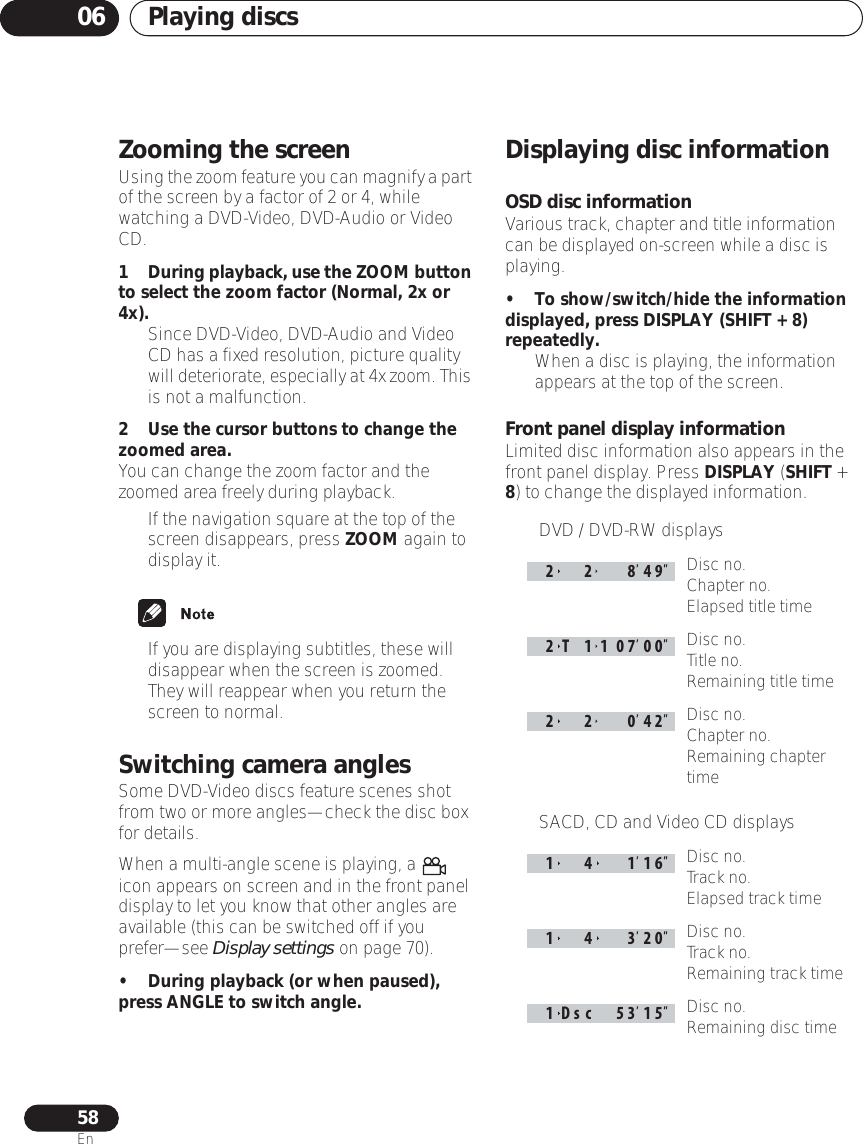 Playing discs0658EnZooming the screenUsing the zoom feature you can magnify a part of the screen by a factor of 2 or 4, while watching a DVD-Video, DVD-Audio or Video CD.1During playback, use the ZOOM button to select the zoom factor (Normal, 2x or 4x).• Since DVD-Video, DVD-Audio and Video CD has a fixed resolution, picture quality will deteriorate, especially at 4x zoom. This is not a malfunction.2 Use the cursor buttons to change the zoomed area.You can change the zoom factor and the zoomed area freely during playback.• If the navigation square at the top of the screen disappears, press ZOOM again to display it.• If you are displaying subtitles, these will disappear when the screen is zoomed. They will reappear when you return the screen to normal.Switching camera anglesSome DVD-Video discs feature scenes shot from two or more angles—check the disc box for details.When a multi-angle scene is playing, a   icon appears on screen and in the front panel display to let you know that other angles are available (this can be switched off if you prefer—see Display settings on page 70).• During playback (or when paused), press ANGLE to switch angle.Displaying disc informationOSD disc informationVarious track, chapter and title information can be displayed on-screen while a disc is playing.• To show/switch/hide the information displayed, press DISPLAY (SHIFT + 8) repeatedly.• When a disc is playing, the information appears at the top of the screen.Front panel display informationLimited disc information also appears in the front panel display. Press DISPLAY (SHIFT + 8) to change the displayed information.• DVD / DVD-RW displaysDisc no.Chapter no.Elapsed title timeDisc no.Title no.Remaining title timeDisc no.Chapter no.Remaining chapter time•SACD, CD and Video CD displaysDisc no.Track no.Elapsed track timeDisc no.Track no.Remaining track timeDisc no.Remaining disc time22 8492T 11070022 04214 11614 3201Dsc 53 15