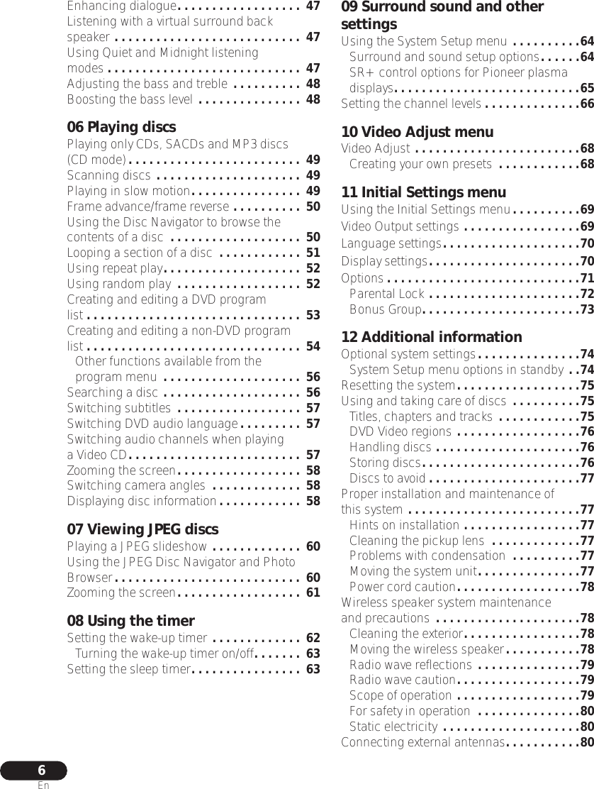  6 En Enhancing dialogue . . . . . . . . . . . . . . . . . .  47 Listening with a virtual surround back speaker  . . . . . . . . . . . . . . . . . . . . . . . . . . .  47 Using Quiet and Midnight listening modes  . . . . . . . . . . . . . . . . . . . . . . . . . . . .  47 Adjusting the bass and treble  . . . . . . . . . .  48 Boosting the bass level  . . . . . . . . . . . . . . .  48 06 Playing discs Playing only CDs, SACDs and MP3 discs (CD mode) . . . . . . . . . . . . . . . . . . . . . . . . .  49 Scanning discs  . . . . . . . . . . . . . . . . . . . . .  49 Playing in slow motion . . . . . . . . . . . . . . . .  49 Frame advance/frame reverse  . . . . . . . . . .  50 Using the Disc Navigator to browse the contents of a disc  . . . . . . . . . . . . . . . . . . .  50 Looping a section of a disc  . . . . . . . . . . . .  51 Using repeat play . . . . . . . . . . . . . . . . . . . .  52 Using random play  . . . . . . . . . . . . . . . . . .  52 Creating and editing a DVD program list . . . . . . . . . . . . . . . . . . . . . . . . . . . . . . .  53 Creating and editing a non-DVD program list . . . . . . . . . . . . . . . . . . . . . . . . . . . . . . .  54 Other functions available from the program menu  . . . . . . . . . . . . . . . . . . . .  56 Searching a disc  . . . . . . . . . . . . . . . . . . . .  56 Switching subtitles  . . . . . . . . . . . . . . . . . .  57 Switching DVD audio language . . . . . . . . .  57 Switching audio channels when playing a Video CD . . . . . . . . . . . . . . . . . . . . . . . . .  57 Zooming the screen . . . . . . . . . . . . . . . . . .  58 Switching camera angles  . . . . . . . . . . . . .  58 Displaying disc information . . . . . . . . . . . .  58 07 Viewing JPEG discs Playing a JPEG slideshow  . . . . . . . . . . . . .  60 Using the JPEG Disc Navigator and Photo Browser . . . . . . . . . . . . . . . . . . . . . . . . . . .  60 Zooming the screen . . . . . . . . . . . . . . . . . .  61 08 Using the timer Setting the wake-up timer  . . . . . . . . . . . . .  62 Turning the wake-up timer on/off . . . . . . .  63 Setting the sleep timer . . . . . . . . . . . . . . . .  63 09 Surround sound and other settings Using the System Setup menu  . . . . . . . . . .64 Surround and sound setup options . . . . . .64 SR+ control options for Pioneer plasma displays . . . . . . . . . . . . . . . . . . . . . . . . . . .65 Setting the channel levels . . . . . . . . . . . . . .66 10 Video Adjust menu Video Adjust  . . . . . . . . . . . . . . . . . . . . . . . .68 Creating your own presets  . . . . . . . . . . . .68 11 Initial Settings menu Using the Initial Settings menu . . . . . . . . . .69Video Output settings . . . . . . . . . . . . . . . . .69Language settings. . . . . . . . . . . . . . . . . . . .70Display settings. . . . . . . . . . . . . . . . . . . . . .70Options . . . . . . . . . . . . . . . . . . . . . . . . . . . .71Parental Lock . . . . . . . . . . . . . . . . . . . . . .72Bonus Group. . . . . . . . . . . . . . . . . . . . . . .7312 Additional informationOptional system settings. . . . . . . . . . . . . . .74System Setup menu options in standby . .74Resetting the system. . . . . . . . . . . . . . . . . .75Using and taking care of discs  . . . . . . . . . .75Titles, chapters and tracks . . . . . . . . . . . .75DVD Video regions . . . . . . . . . . . . . . . . . .76Handling discs . . . . . . . . . . . . . . . . . . . . .76Storing discs. . . . . . . . . . . . . . . . . . . . . . .76Discs to avoid . . . . . . . . . . . . . . . . . . . . . .77Proper installation and maintenance of this system . . . . . . . . . . . . . . . . . . . . . . . . .77Hints on installation . . . . . . . . . . . . . . . . .77Cleaning the pickup lens  . . . . . . . . . . . . .77Problems with condensation  . . . . . . . . . .77Moving the system unit. . . . . . . . . . . . . . .77Power cord caution. . . . . . . . . . . . . . . . . .78Wireless speaker system maintenance and precautions . . . . . . . . . . . . . . . . . . . . .78Cleaning the exterior. . . . . . . . . . . . . . . . .78Moving the wireless speaker. . . . . . . . . . .78Radio wave reflections . . . . . . . . . . . . . . .79Radio wave caution. . . . . . . . . . . . . . . . . .79Scope of operation . . . . . . . . . . . . . . . . . .79For safety in operation  . . . . . . . . . . . . . . .80Static electricity . . . . . . . . . . . . . . . . . . . .80Connecting external antennas. . . . . . . . . . .80