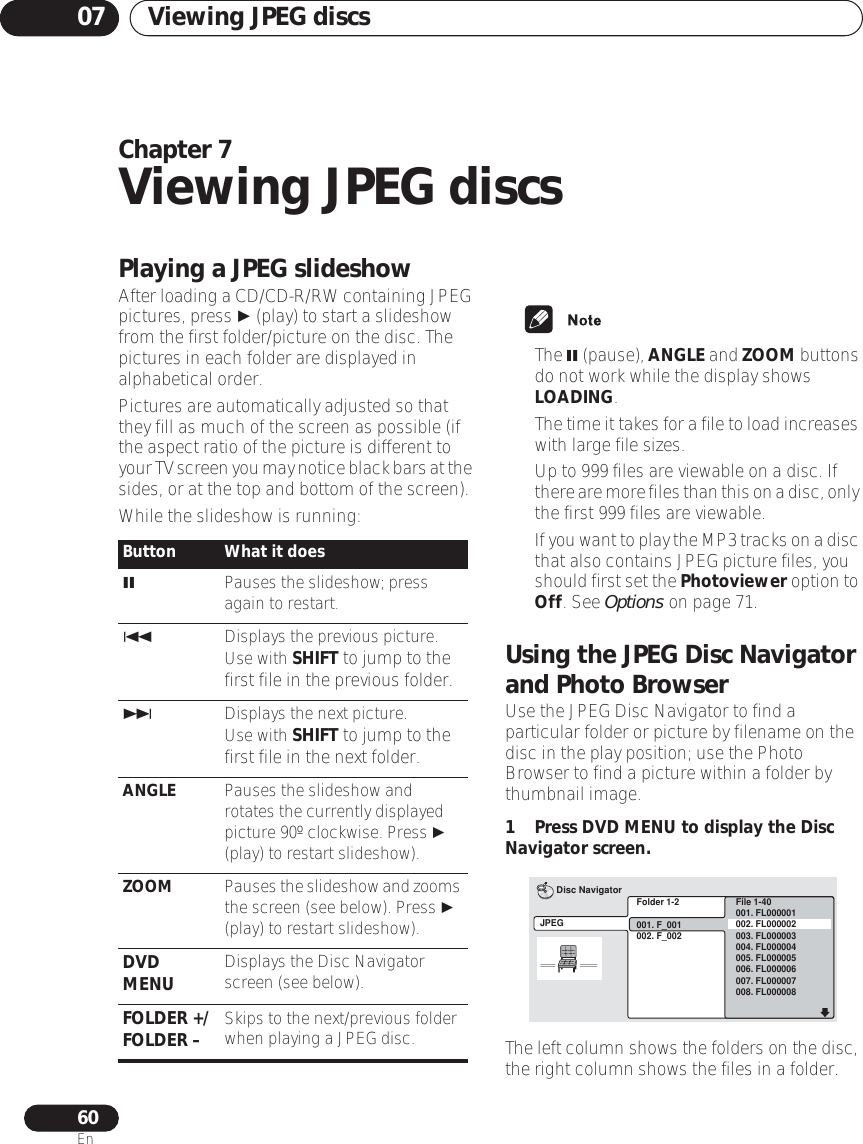 Viewing JPEG discs0760EnChapter 7Viewing JPEG discsPlaying a JPEG slideshowAfter loading a CD/CD-R/RW containing JPEG pictures, press  (play) to start a slideshow from the first folder/picture on the disc. The pictures in each folder are displayed in alphabetical order.Pictures are automatically adjusted so that they fill as much of the screen as possible (if the aspect ratio of the picture is different to your TV screen you may notice black bars at the sides, or at the top and bottom of the screen).While the slideshow is running:• The  (pause), ANGLE and ZOOM buttons do not work while the display shows LOADING.•The time it takes for a file to load increases with large file sizes.• Up to 999 files are viewable on a disc. If there are more files than this on a disc, only the first 999 files are viewable.•If you want to play the MP3 tracks on a disc that also contains JPEG picture files, you should first set the Photoviewer option to Off. See Options on page 71.Using the JPEG Disc Navigator and Photo BrowserUse the JPEG Disc Navigator to find a particular folder or picture by filename on the disc in the play position; use the Photo Browser to find a picture within a folder by thumbnail image.1 Press DVD MENU to display the Disc Navigator screen.The left column shows the folders on the disc, the right column shows the files in a folder. Button What it doesPauses the slideshow; press again to restart.Displays the previous picture.Use with SHIFT to jump to the first file in the previous folder.Displays the next picture.Use with SHIFT to jump to the first file in the next folder.ANGLE Pauses the slideshow and rotates the currently displayed picture 90º clockwise. Press  (play) to restart slideshow).ZOOM Pauses the slideshow and zooms the screen (see below). Press  (play) to restart slideshow).DVD MENU Displays the Disc Navigator screen (see below).FOLDER +/FOLDER – Skips to the next/previous folder when playing a JPEG disc.Folder 1-2001. F_001002. F_002JPEGDisc NavigatorFile 1-40001. FL000001002. FL000002003. FL000003004. FL000004005. FL000005006. FL000006007. FL000007008. FL000008