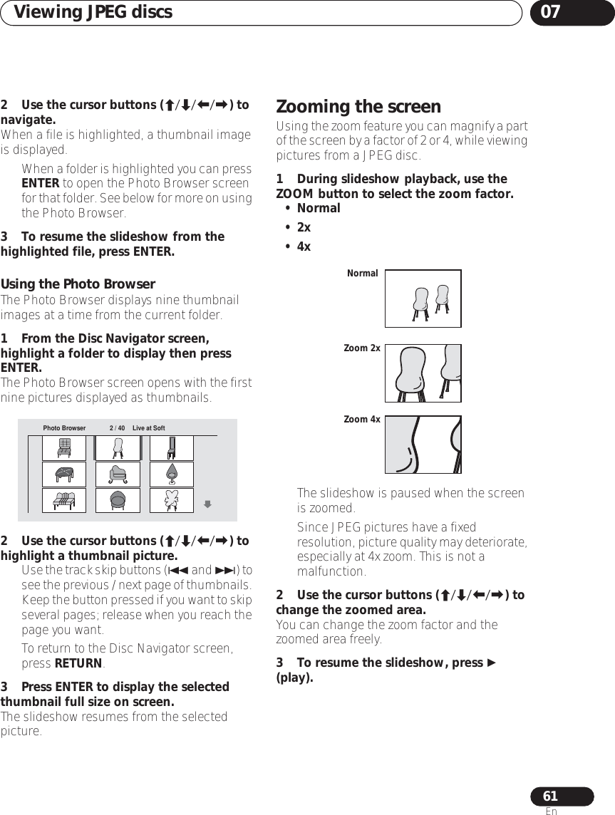 Viewing JPEG discs 0761En2 Use the cursor buttons (///) to navigate.When a file is highlighted, a thumbnail image is displayed.•When a folder is highlighted you can press ENTER to open the Photo Browser screen for that folder. See below for more on using the Photo Browser.3 To resume the slideshow from the highlighted file, press ENTER.Using the Photo BrowserThe Photo Browser displays nine thumbnail images at a time from the current folder.1 From the Disc Navigator screen, highlight a folder to display then press ENTER.The Photo Browser screen opens with the first nine pictures displayed as thumbnails.2 Use the cursor buttons (///) to highlight a thumbnail picture.•Use the track skip buttons ( and ) to see the previous / next page of thumbnails. Keep the button pressed if you want to skip several pages; release when you reach the page you want.• To return to the Disc Navigator screen, press RETURN.3 Press ENTER to display the selected thumbnail full size on screen.The slideshow resumes from the selected picture.Zooming the screenUsing the zoom feature you can magnify a part of the screen by a factor of 2 or 4, while viewing pictures from a JPEG disc.1 During slideshow playback, use the ZOOM button to select the zoom factor.• Normal•2x•4x• The slideshow is paused when the screen is zoomed.• Since JPEG pictures have a fixed resolution, picture quality may deteriorate, especially at 4x zoom. This is not a malfunction.2 Use the cursor buttons (///) to change the zoomed area.You can change the zoom factor and the zoomed area freely.3 To resume the slideshow, press  (play).Photo Browser 2 / 40 Live at SoftNormalZoom 2xZoom 4x