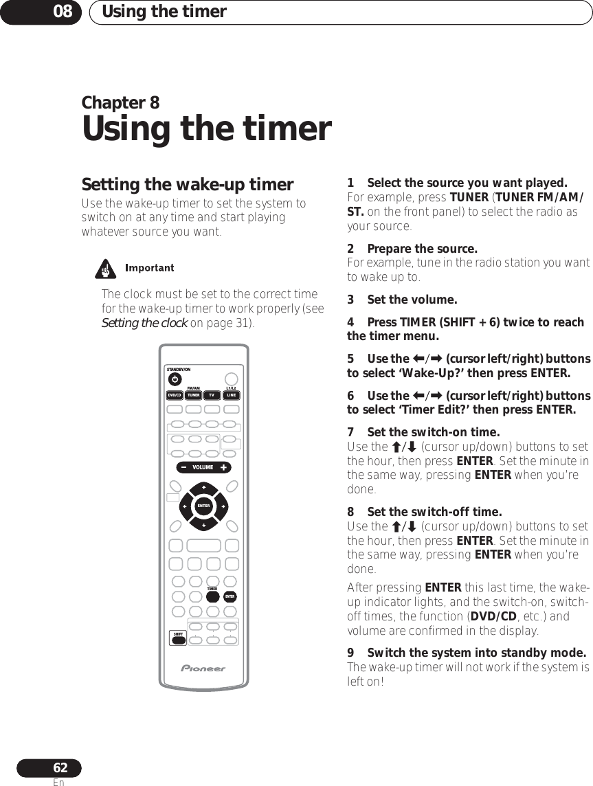 Using the timer0862EnChapter 8Using the timerSetting the wake-up timerUse the wake-up timer to set the system to switch on at any time and start playing whatever source you want. • The clock must be set to the correct time for the wake-up timer to work properly (see Setting the clock on page 31).1 Select the source you want played.For example, press TUNER (TUNER FM/AM/ST. on the front panel) to select the radio as your source.2 Prepare the source.For example, tune in the radio station you want to wake up to.3 Set the volume.4Press TIMER (SHIFT + 6) twice to reach the timer menu.5Use the / (cursor left/right) buttons to select ‘Wake-Up?’ then press ENTER.6Use the / (cursor left/right) buttons to select ‘Timer Edit?’ then press ENTER.7 Set the switch-on time.Use the / (cursor up/down) buttons to set the hour, then press ENTER. Set the minute in the same way, pressing ENTER when you’re done.8 Set the switch-off time.Use the / (cursor up/down) buttons to set the hour, then press ENTER. Set the minute in the same way, pressing ENTER when you’re done.After pressing ENTER this last time, the wake-up indicator lights, and the switch-on, switch-off times, the function (DVD/CD, etc.) and volume are confirmed in the display.9 Switch the system into standby mode.The wake-up timer will not work if the system is left on!STANDBY/ONL1/L2FM/AMSHIFT VOLUMEDVD/CDENTERENTERTUNER TV LINETIMER