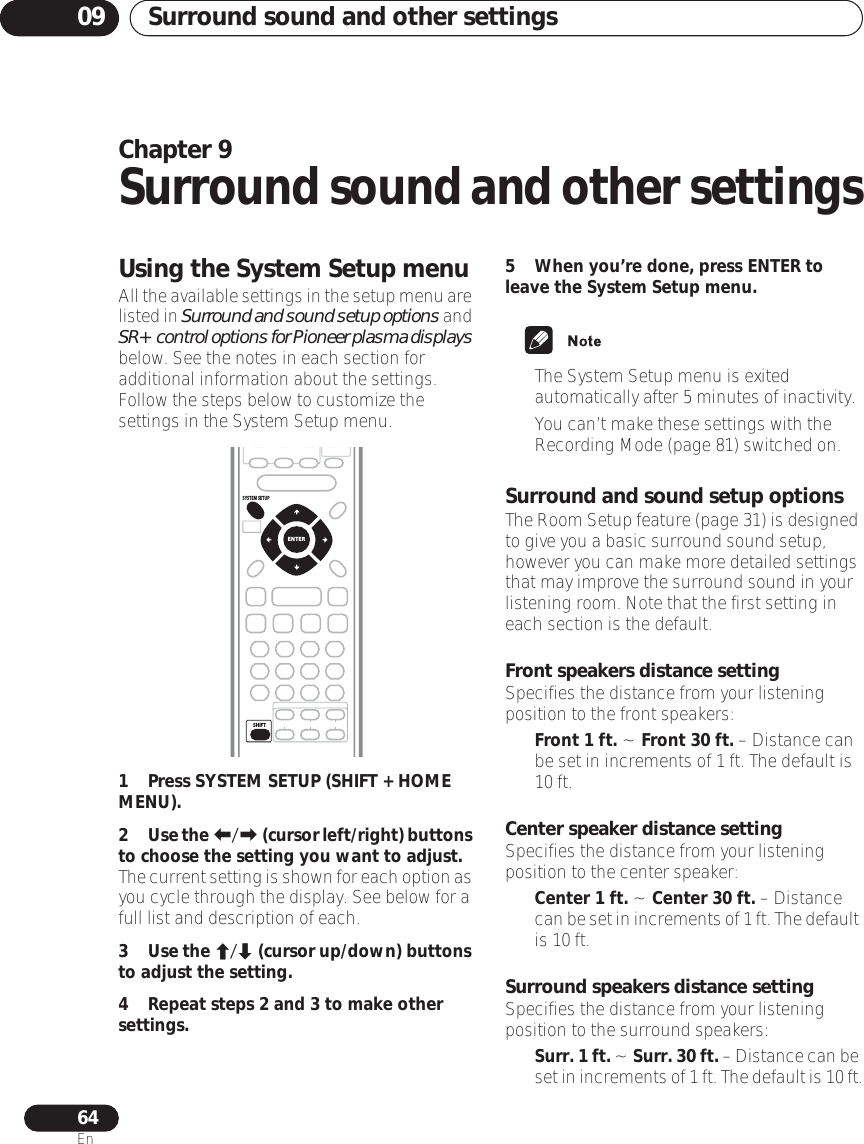 Surround sound and other settings0964EnChapter 9Surround sound and other settingsUsing the System Setup menuAll the available settings in the setup menu are listed in Surround and sound setup options and SR+ control options for Pioneer plasma displays below. See the notes in each section for additional information about the settings. Follow the steps below to customize the settings in the System Setup menu.1Press SYSTEM SETUP (SHIFT + HOME MENU).2Use the / (cursor left/right) buttons to choose the setting you want to adjust.The current setting is shown for each option as you cycle through the display. See below for a full list and description of each.3Use the / (cursor up/down) buttons to adjust the setting.4 Repeat steps 2 and 3 to make other settings.5 When you’re done, press ENTER to leave the System Setup menu.• The System Setup menu is exited automatically after 5 minutes of inactivity.• You can’t make these settings with the Recording Mode (page 81) switched on.Surround and sound setup optionsThe Room Setup feature (page 31) is designed to give you a basic surround sound setup, however you can make more detailed settings that may improve the surround sound in your listening room. Note that the first setting in each section is the default. Front speakers distance settingSpecifies the distance from your listening position to the front speakers:•Front 1 ft. ~ Front 30 ft. – Distance can be set in increments of 1 ft. The default is 10 ft.Center speaker distance settingSpecifies the distance from your listening position to the center speaker:•Center 1 ft. ~ Center 30 ft. – Distance can be set in increments of 1 ft. The default is 10 ft.Surround speakers distance settingSpecifies the distance from your listening position to the surround speakers:•Surr. 1 ft. ~ Surr. 30 ft. – Distance can be set in increments of 1 ft. The default is 10 ft.SHIFTENTERSYSTEM SETUP