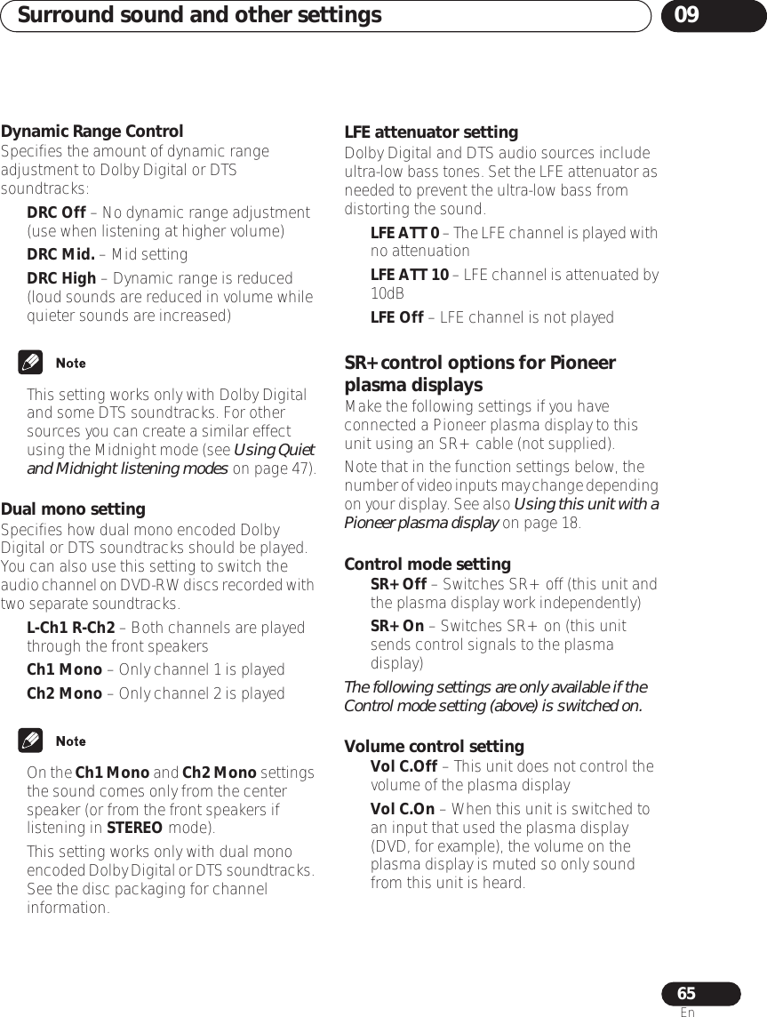 Surround sound and other settings 0965EnDynamic Range ControlSpecifies the amount of dynamic range adjustment to Dolby Digital or DTS soundtracks:•DRC Off – No dynamic range adjustment (use when listening at higher volume)•DRC Mid. – Mid setting•DRC High – Dynamic range is reduced (loud sounds are reduced in volume while quieter sounds are increased)• This setting works only with Dolby Digital and some DTS soundtracks. For other sources you can create a similar effect using the Midnight mode (see Using Quiet and Midnight listening modes on page 47).Dual mono settingSpecifies how dual mono encoded Dolby Digital or DTS soundtracks should be played. You can also use this setting to switch the audio channel on DVD-RW discs recorded with two separate soundtracks.•L-Ch1 R-Ch2 – Both channels are played through the front speakers•Ch1 Mono – Only channel 1 is played•Ch2 Mono – Only channel 2 is played•On the Ch1 Mono and Ch2 Mono settings the sound comes only from the center speaker (or from the front speakers if listening in STEREO mode).• This setting works only with dual mono encoded Dolby Digital or DTS soundtracks. See the disc packaging for channel information.LFE attenuator settingDolby Digital and DTS audio sources include ultra-low bass tones. Set the LFE attenuator as needed to prevent the ultra-low bass from distorting the sound.•LFE ATT 0 – The LFE channel is played with no attenuation•LFE ATT 10 – LFE channel is attenuated by 10dB•LFE Off – LFE channel is not playedSR+ control options for Pioneer plasma displaysMake the following settings if you have connected a Pioneer plasma display to this unit using an SR+ cable (not supplied). Note that in the function settings below, the number of video inputs may change depending on your display. See also Using this unit with a Pioneer plasma display on page 18.Control mode setting•SR+ Off – Switches SR+ off (this unit and the plasma display work independently)•SR+ On – Switches SR+ on (this unit sends control signals to the plasma display)The following settings are only available if the Control mode setting (above) is switched on.Volume control setting•Vol C.Off – This unit does not control the volume of the plasma display•Vol C.On – When this unit is switched to an input that used the plasma display (DVD, for example), the volume on the plasma display is muted so only sound from this unit is heard.