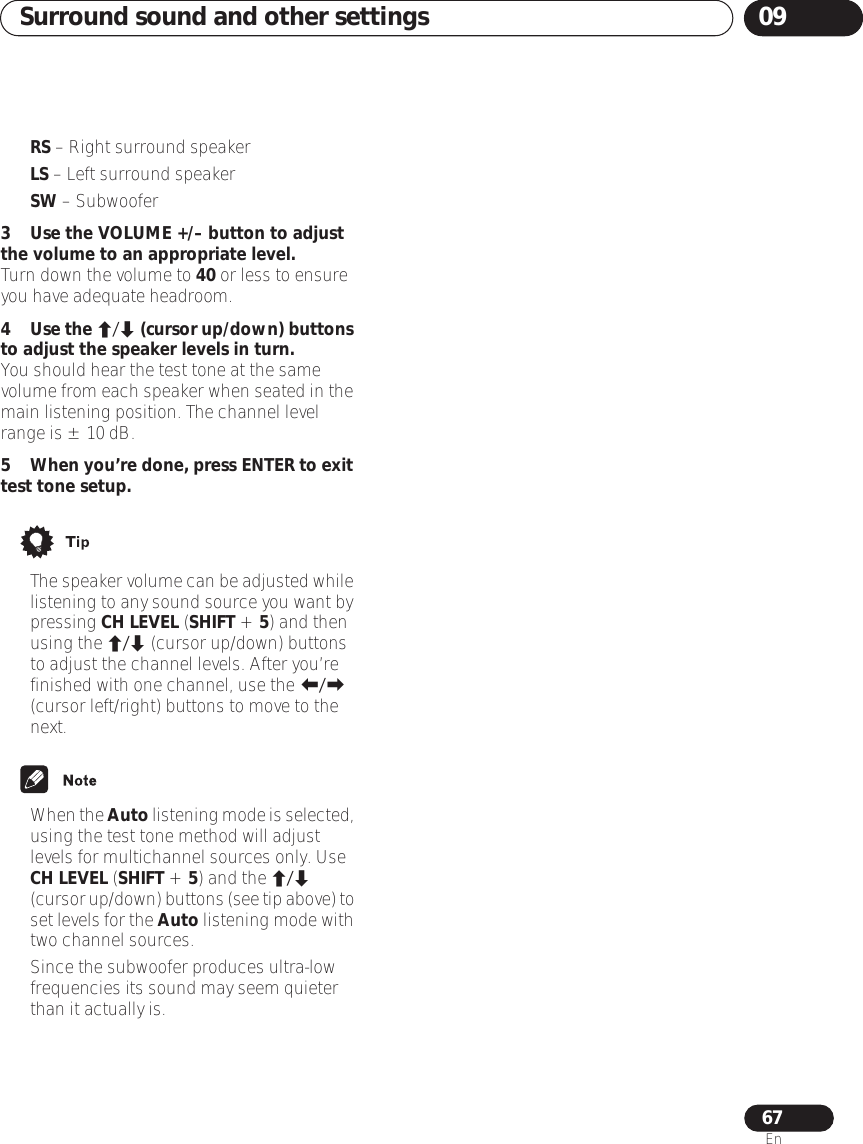 Surround sound and other settings 0967En•RS – Right surround speaker•LS – Left surround speaker•SW – Subwoofer3 Use the VOLUME +/– button to adjust the volume to an appropriate level.Turn down the volume to 40 or less to ensure you have adequate headroom.4Use the / (cursor up/down) buttons to adjust the speaker levels in turn.You should hear the test tone at the same volume from each speaker when seated in the main listening position. The channel level range is ± 10 dB.5When you’re done, press ENTER to exit test tone setup.•The speaker volume can be adjusted while listening to any sound source you want by pressing CH LEVEL (SHIFT + 5) and then using the / (cursor up/down) buttons to adjust the channel levels. After you’re finished with one channel, use the / (cursor left/right) buttons to move to the next.•When the Auto listening mode is selected, using the test tone method will adjust levels for multichannel sources only. Use CH LEVEL (SHIFT + 5) and the / (cursor up/down) buttons (see tip above) to set levels for the Auto listening mode with two channel sources.• Since the subwoofer produces ultra-low frequencies its sound may seem quieter than it actually is.