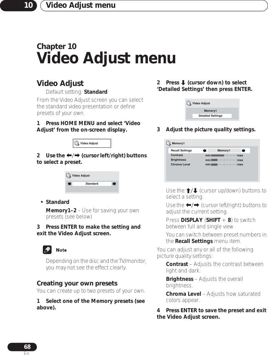 Video Adjust menu1068EnChapter 10Video Adjust menuVideo Adjust• Default setting: StandardFrom the Video Adjust screen you can select the standard video presentation or define presets of your own.1 Press HOME MENU and select ‘Video Adjust’ from the on-screen display.2Use the / (cursor left/right) buttons to select a preset.• Standard•Memory1–2 – Use for saving your own presets (see below)3 Press ENTER to make the setting and exit the Video Adjust screen.•Depending on the disc and the TV/monitor, you may not see the effect clearly.Creating your own presetsYou can create up to two presets of your own.1 Select one of the Memory presets (see above).2 Press  (cursor down) to select ‘Detailed Settings’ then press ENTER.3 Adjust the picture quality settings.•Use the / (cursor up/down) buttons to select a setting.•Use the / (cursor left/right) buttons to adjust the current setting.• Press DISPLAY (SHIFT + 8) to switch between full and single view.•You can switch between preset numbers in the Recall Settings menu item.You can adjust any or all of the following picture quality settings:•Contrast – Adjusts the contrast between light and dark.•Brightness – Adjusts the overall brightness.•Chroma Level – Adjusts how saturated colors appear.4Press ENTER to save the preset and exit the Video Adjust screen.Video AdjustStandardVideo AdjustMemory1Detailed SettingsVideo AdjustRecall SettingsContrastBrightnessChroma LevelMemory1Memory1min maxmin maxmin max