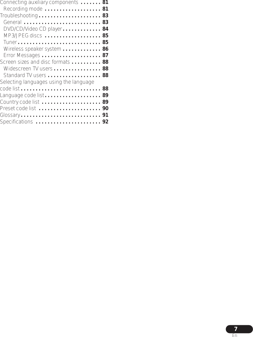 7EnConnecting auxiliary components . . . . . . . 81Recording mode . . . . . . . . . . . . . . . . . . . 81Troubleshooting. . . . . . . . . . . . . . . . . . . . . 83General . . . . . . . . . . . . . . . . . . . . . . . . . . 83DVD/CD/Video CD player. . . . . . . . . . . . . 84MP3/JPEG discs  . . . . . . . . . . . . . . . . . . . 85Tuner. . . . . . . . . . . . . . . . . . . . . . . . . . . . 85Wireless speaker system . . . . . . . . . . . . . 86Error Messages . . . . . . . . . . . . . . . . . . . . 87Screen sizes and disc formats . . . . . . . . . . 88Widescreen TV users . . . . . . . . . . . . . . . . 88Standard TV users . . . . . . . . . . . . . . . . . . 88Selecting languages using the language code list . . . . . . . . . . . . . . . . . . . . . . . . . . . 88Language code list. . . . . . . . . . . . . . . . . . . 89Country code list . . . . . . . . . . . . . . . . . . . . 89Preset code list  . . . . . . . . . . . . . . . . . . . . . 90Glossary. . . . . . . . . . . . . . . . . . . . . . . . . . . 91Specifications  . . . . . . . . . . . . . . . . . . . . . . 92
