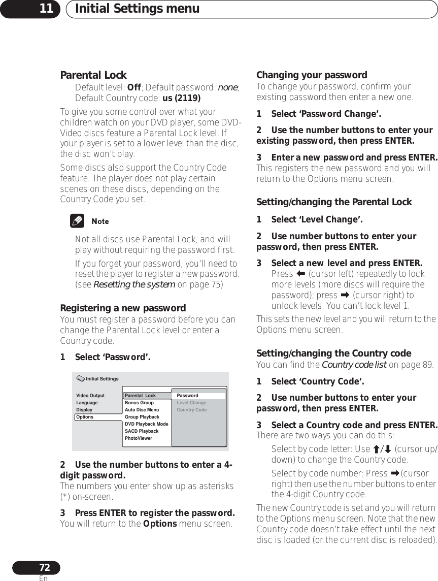 Initial Settings menu1172EnParental Lock•Default level: Off; Default password: none; Default Country code: us (2119) To give you some control over what your children watch on your DVD player, some DVD-Video discs feature a Parental Lock level. If your player is set to a lower level than the disc, the disc won’t play. Some discs also support the Country Code feature. The player does not play certain scenes on these discs, depending on the Country Code you set.• Not all discs use Parental Lock, and will play without requiring the password first.• If you forget your password, you’ll need to reset the player to register a new password. (see Resetting the system on page 75)Registering a new passwordYou must register a password before you can change the Parental Lock level or enter a Country code.1 Select ‘Password’.2 Use the number buttons to enter a 4-digit password.The numbers you enter show up as asterisks (*) on-screen.3 Press ENTER to register the password. You will return to the Options menu screen.Changing your passwordTo change your password, confirm your existing password then enter a new one.1 Select ‘Password Change’.2 Use the number buttons to enter your existing password, then press ENTER.3Enter a new password and press ENTER.This registers the new password and you will return to the Options menu screen.Setting/changing the Parental Lock 1 Select ‘Level Change’.2 Use number buttons to enter your password, then press ENTER.3 Select a new level and press ENTER.• Press  (cursor left) repeatedly to lock more levels (more discs will require the password); press  (cursor right) to unlock levels. You can’t lock level 1.This sets the new level and you will return to the Options menu screen.Setting/changing the Country codeYou can find the Country code list on page 89.1 Select ‘Country Code’.2 Use number buttons to enter your password, then press ENTER.3Select a Country code and press ENTER.There are two ways you can do this:•Select by code letter: Use / (cursor up/down) to change the Country code.• Select by code number: Press (cursor right) then use the number buttons to enter the 4-digit Country code.The new Country code is set and you will return to the Options menu screen. Note that the new Country code doesn’t take effect until the next disc is loaded (or the current disc is reloaded).Video OutputLanguageDisplayOptionsParental  LockBonus GroupAuto Disc MenuGroup PlaybackDVD Playback ModeSACD PlaybackPhotoViewerPasswordLevel ChangeCountry Code Initial Settings