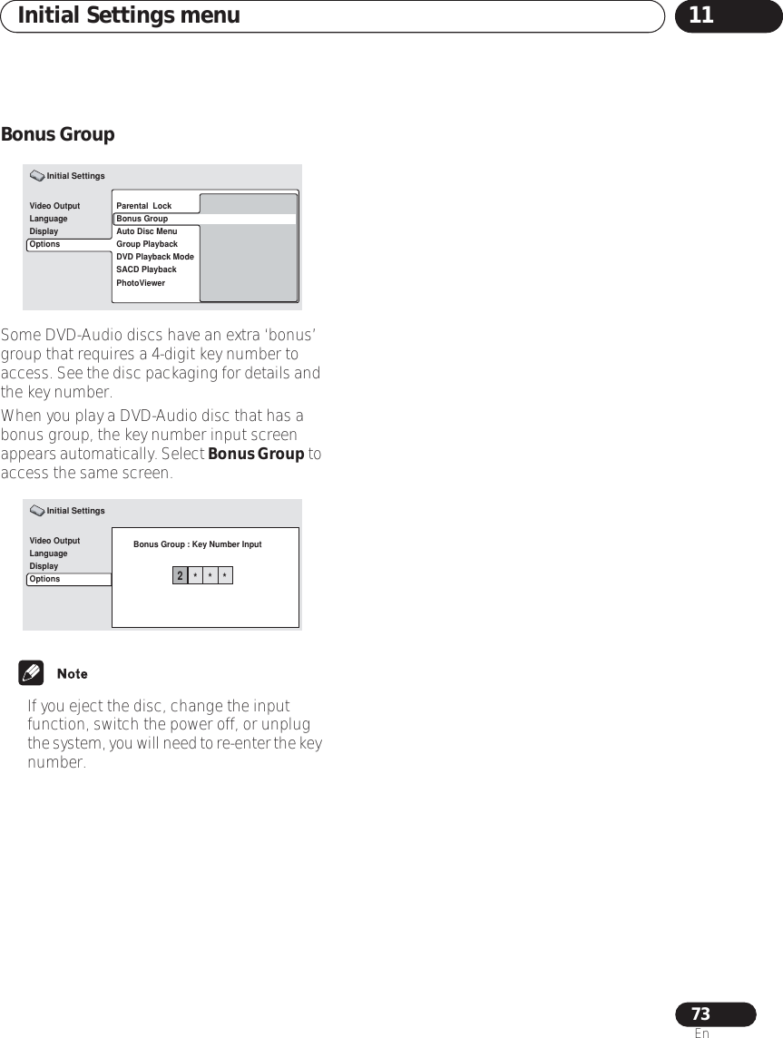 Initial Settings menu 1173EnBonus GroupSome DVD-Audio discs have an extra ‘bonus’ group that requires a 4-digit key number to access. See the disc packaging for details and the key number.When you play a DVD-Audio disc that has a bonus group, the key number input screen appears automatically. Select Bonus Group to access the same screen.• If you eject the disc, change the input function, switch the power off, or unplug the system, you will need to re-enter the key number.Video OutputLanguageDisplayOptionsParental  LockBonus GroupAuto Disc MenuGroup PlaybackDVD Playback ModeSACD PlaybackPhotoViewerInitial SettingsVideo OutputLanguageDisplayOptionsBonus Group : Key Number InputInitial Settings2***