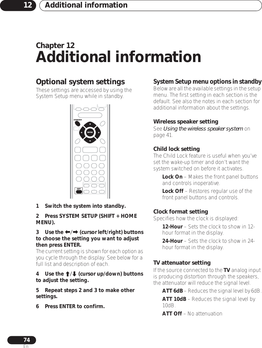 Additional information1274EnChapter 12Additional informationOptional system settingsThese settings are accessed by using the System Setup menu while in standby.1 Switch the system into standby.2Press SYSTEM SETUP (SHIFT + HOME MENU).3Use the / (cursor left/right) buttons to choose the setting you want to adjust then press ENTER.The current setting is shown for each option as you cycle through the display. See below for a full list and description of each.4Use the / (cursor up/down) buttons to adjust the setting.5 Repeat steps 2 and 3 to make other settings.6 Press ENTER to confirm.System Setup menu options in standbyBelow are all the available settings in the setup menu. The first setting in each section is the default. See also the notes in each section for additional information about the settings.Wireless speaker settingSee Using the wireless speaker system on page 41.Child lock settingThe Child Lock feature is useful when you’ve set the wake-up timer and don’t want the system switched on before it activates. •Lock On – Makes the front panel buttons and controls inoperative.•Lock Off – Restores regular use of the front panel buttons and controls.Clock format settingSpecifies how the clock is displayed:•12-Hour – Sets the clock to show in 12-hour format in the display.•24-Hour – Sets the clock to show in 24-hour format in the display.TV attenuator settingIf the source connected to the TV analog input is producing distortion through the speakers, the attenuator will reduce the signal level.•ATT 6dB – Reduces the signal level by 6dB.•ATT 10dB – Reduces the signal level by 10dB.•ATT Off – No attenuationSHIFTENTERSYSTEM SETUP