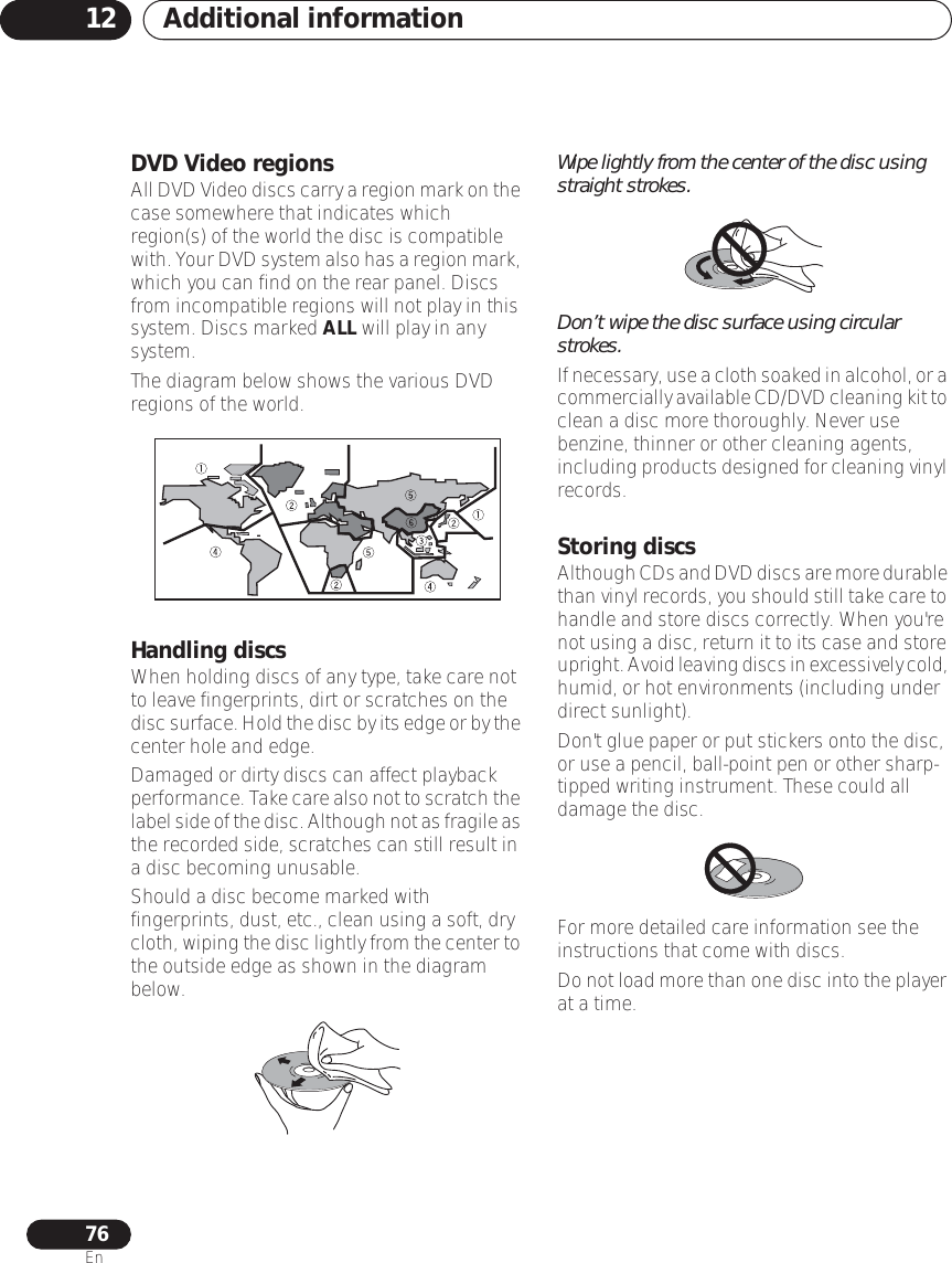 Additional information1276EnDVD Video regionsAll DVD Video discs carry a region mark on the case somewhere that indicates which region(s) of the world the disc is compatible with. Your DVD system also has a region mark, which you can find on the rear panel. Discs from incompatible regions will not play in this system. Discs marked ALL will play in any system.The diagram below shows the various DVD regions of the world.Handling discsWhen holding discs of any type, take care not to leave fingerprints, dirt or scratches on the disc surface. Hold the disc by its edge or by the center hole and edge.Damaged or dirty discs can affect playback performance. Take care also not to scratch the label side of the disc. Although not as fragile as the recorded side, scratches can still result in a disc becoming unusable.Should a disc become marked with fingerprints, dust, etc., clean using a soft, dry cloth, wiping the disc lightly from the center to the outside edge as shown in the diagram below.Wipe lightly from the center of the disc using straight strokes.Don’t wipe the disc surface using circular strokes.If necessary, use a cloth soaked in alcohol, or a commercially available CD/DVD cleaning kit to clean a disc more thoroughly. Never use benzine, thinner or other cleaning agents, including products designed for cleaning vinyl records.Storing discsAlthough CDs and DVD discs are more durable than vinyl records, you should still take care to handle and store discs correctly. When you&apos;re not using a disc, return it to its case and store upright. Avoid leaving discs in excessively cold, humid, or hot environments (including under direct sunlight).Don&apos;t glue paper or put stickers onto the disc, or use a pencil, ball-point pen or other sharp-tipped writing instrument. These could all damage the disc.For more detailed care information see the instructions that come with discs.Do not load more than one disc into the player at a time.