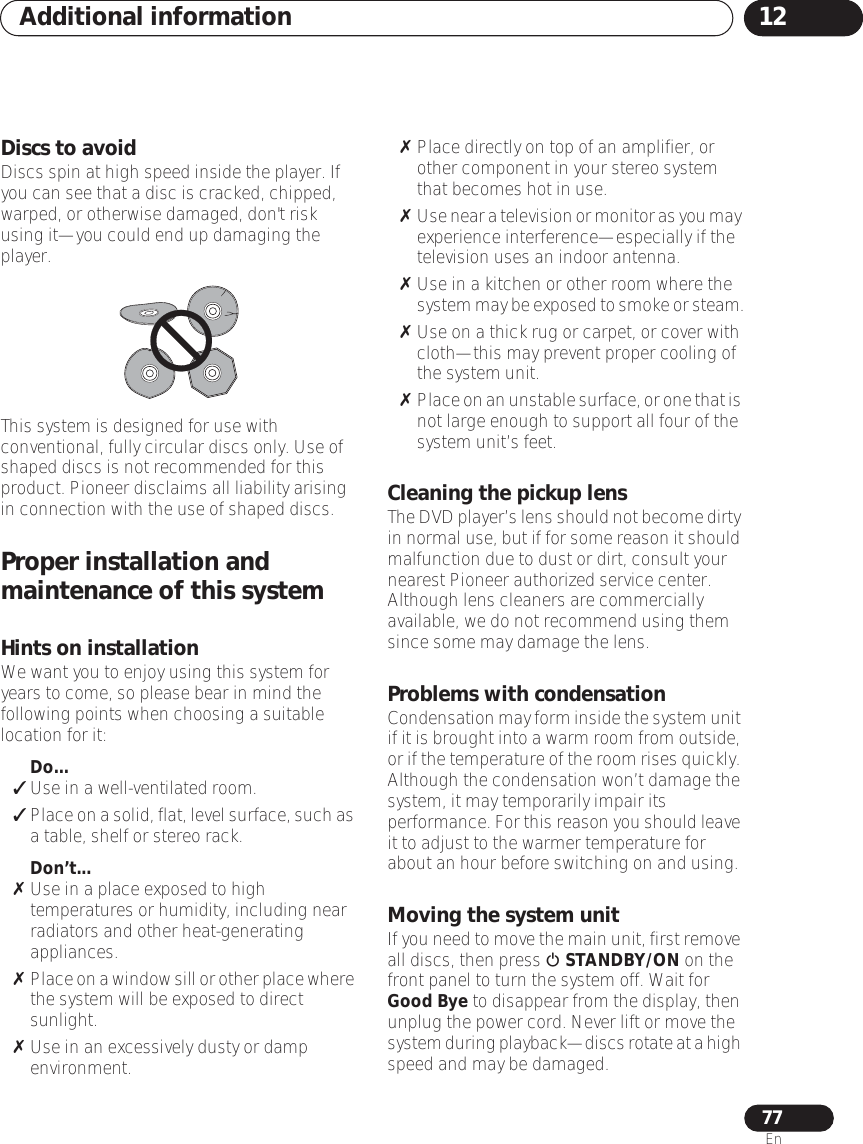 Additional information 1277EnDiscs to avoidDiscs spin at high speed inside the player. If you can see that a disc is cracked, chipped, warped, or otherwise damaged, don&apos;t risk using it—you could end up damaging the player.This system is designed for use with conventional, fully circular discs only. Use of shaped discs is not recommended for this product. Pioneer disclaims all liability arising in connection with the use of shaped discs.Proper installation and maintenance of this systemHints on installationWe want you to enjoy using this system for years to come, so please bear in mind the following points when choosing a suitable location for it:Do...Use in a well-ventilated room.Place on a solid, flat, level surface, such as a table, shelf or stereo rack.Don’t...Use in a place exposed to high temperatures or humidity, including near radiators and other heat-generating appliances.Place on a window sill or other place where the system will be exposed to direct sunlight.Use in an excessively dusty or damp environment.Place directly on top of an amplifier, or other component in your stereo system that becomes hot in use.Use near a television or monitor as you may experience interference—especially if the television uses an indoor antenna.Use in a kitchen or other room where the system may be exposed to smoke or steam.Use on a thick rug or carpet, or cover with cloth—this may prevent proper cooling of the system unit.Place on an unstable surface, or one that is not large enough to support all four of the system unit’s feet.Cleaning the pickup lensThe DVD player’s lens should not become dirty in normal use, but if for some reason it should malfunction due to dust or dirt, consult your nearest Pioneer authorized service center. Although lens cleaners are commercially available, we do not recommend using them since some may damage the lens.Problems with condensationCondensation may form inside the system unit if it is brought into a warm room from outside, or if the temperature of the room rises quickly. Although the condensation won’t damage the system, it may temporarily impair its performance. For this reason you should leave it to adjust to the warmer temperature for about an hour before switching on and using.Moving the system unitIf you need to move the main unit, first remove all discs, then press  STANDBY/ON on the front panel to turn the system off. Wait for Good Bye to disappear from the display, then unplug the power cord. Never lift or move the system during playback—discs rotate at a high speed and may be damaged.