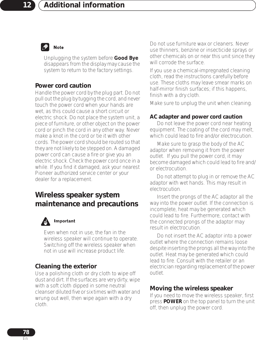 Additional information1278En• Unplugging the system before Good Bye disappears from the display may cause the system to return to the factory settings.Power cord cautionHandle the power cord by the plug part. Do not pull out the plug by tugging the cord, and never touch the power cord when your hands are wet, as this could cause a short circuit or electric shock. Do not place the system unit, a piece of furniture, or other object on the power cord or pinch the cord in any other way. Never make a knot in the cord or tie it with other cords. The power cord should be routed so that they are not likely to be stepped on. A damaged power cord can cause a fire or give you an electric shock. Check the power cord once in a while. If you find it damaged, ask your nearest Pioneer authorized service center or your dealer for a replacement.Wireless speaker system maintenance and precautions • Even when not in use, the fan in the wireless speaker will continue to operate. Switching off the wireless speaker when not in use will increase product life.Cleaning the exteriorUse a polishing cloth or dry cloth to wipe off dust and dirt. If the surfaces are very dirty, wipe with a soft cloth dipped in some neutral cleanser diluted five or six times with water and wrung out well, then wipe again with a dry cloth.Do not use furniture wax or cleaners. Never use thinners, benzine or insecticide sprays or other chemicals on or near this unit since they will corrode the surface.If you use a chemical-impregnated cleaning cloth, read the instructions carefully before use. These cloths may leave smear marks on half-mirror finish surfaces; if this happens, finish with a dry cloth.Make sure to unplug the unit when cleaning.AC adapter and power cord caution•   Do not leave the power cord near heating equipment. The coating of the cord may melt, which could lead to fire and/or electrocution.•   Make sure to grasp the body of the AC adaptor when removing it from the power outlet.  If you pull the power cord, it may become damaged which could lead to fire and/or electrocution.•   Do not attempt to plug in or remove the AC adaptor with wet hands. This may result in electrocution.•   Insert the prongs of the AC adaptor all the way into the power outlet. If the connection is incomplete, heat may be generated which could lead to fire. Furthermore, contact with the connected prongs of the adaptor may result in electrocution.•   Do not insert the AC adaptor into a power outlet where the connection remains loose despite inserting the prongs all the way into the outlet. Heat may be generated which could lead to fire. Consult with the retailer or an electrician regarding replacement of the power outlet.Moving the wireless speakerIf you need to move the wireless speaker, first press POWER on the top panel to turn the unit off, then unplug the power cord. 