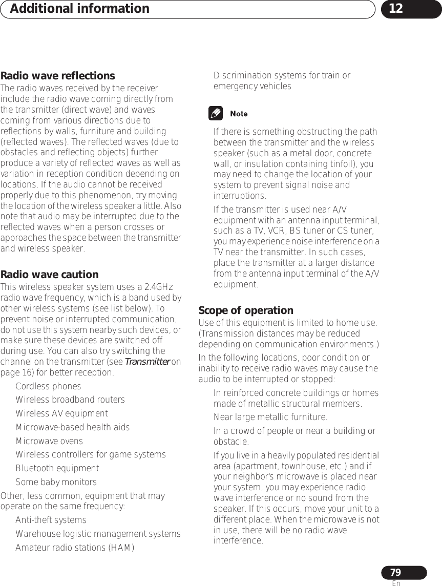 Additional information 1279EnRadio wave reflectionsThe radio waves received by the receiver include the radio wave coming directly from the transmitter (direct wave) and waves coming from various directions due to reflections by walls, furniture and building (reflected waves). The reflected waves (due to obstacles and reflecting objects) further produce a variety of reflected waves as well as variation in reception condition depending on locations. If the audio cannot be received properly due to this phenomenon, try moving the location of the wireless speaker a little. Also note that audio may be interrupted due to the reflected waves when a person crosses or approaches the space between the transmitter and wireless speaker.Radio wave cautionThis wireless speaker system uses a 2.4GHz radio wave frequency, which is a band used by other wireless systems (see list below). To prevent noise or interrupted communication, do not use this system nearby such devices, or make sure these devices are switched off during use. You can also try switching the channel on the transmitter (see Transmitter on page 16) for better reception.• Cordless phones• Wireless broadband routers• Wireless AV equipment• Microwave-based health aids• Microwave ovens• Wireless controllers for game systems• Bluetooth equipment• Some baby monitorsOther, less common, equipment that may operate on the same frequency:• Anti-theft systems• Warehouse logistic management systems• Amateur radio stations (HAM)• Discrimination systems for train or emergency vehicles• If there is something obstructing the path between the transmitter and the wireless speaker (such as a metal door, concrete wall, or insulation containing tinfoil), you may need to change the location of your system to prevent signal noise and interruptions.• If the transmitter is used near A/V equipment with an antenna input terminal, such as a TV, VCR, BS tuner or CS tuner, you may experience noise interference on a TV near the transmitter. In such cases, place the transmitter at a larger distance from the antenna input terminal of the A/V equipment.Scope of operationUse of this equipment is limited to home use. (Transmission distances may be reduced depending on communication environments.)In the following locations, poor condition or inability to receive radio waves may cause the audio to be interrupted or stopped:•In reinforced concrete buildings or homes made of metallic structural members.• Near large metallic furniture.• In a crowd of people or near a building or obstacle.•If you live in a heavily populated residential area (apartment, townhouse, etc.) and if your neighbor&apos;s microwave is placed near your system, you may experience radio wave interference or no sound from the speaker. If this occurs, move your unit to a different place. When the microwave is not in use, there will be no radio wave interference.