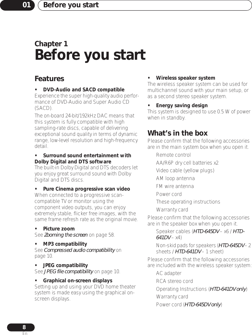Before you start018EnChapter 1Before you startFeatures• DVD-Audio and SACD compatibleExperience the super high-quality audio perfor-mance of DVD-Audio and Super Audio CD (SACD).The on-board 24-bit/192kHz DAC means that this system is fully compatible with high sampling-rate discs, capable of delivering exceptional sound quality in terms of dynamic range, low-level resolution and high-frequency detail.• Surround sound entertainment with Dolby Digital and DTS softwareThe built-in Dolby Digital and DTS decoders let you enjoy great surround sound with Dolby Digital and DTS discs.• Pure Cinema progressive scan videoWhen connected to a progressive scan-compatible TV or monitor using the component video outputs, you can enjoy extremely stable, flicker free images, with the same frame refresh rate as the original movie.• Picture zoomSee Zooming the screen on page 58.• MP3 compatibilitySee Compressed audio compatibility on page 10.• JPEG compatibilitySee JPEG file compatibility on page 10.• Graphical on-screen displaysSetting up and using your DVD home theater system is made easy using the graphical on-screen displays.• Wireless speaker systemThe wireless speaker system can be used for multichannel sound with your main setup, or as a second stereo speaker system. • Energy saving designThis system is designed to use 0.5 W of power when in standby.What’s in the boxPlease confirm that the following accessories are in the main system box when you open it.• Remote control• AA/R6P dry cell batteries x2 • Video cable (yellow plugs)• AM loop antenna• FM wire antenna• Power cord• These operating instructions• Warranty card Please confirm that the following accessories are in the speaker box when you open it.• Speaker cables (HTD-645DV – x6 / HTD-641DV – x4)•Non-skid pads for speakers (HTD-645DV – 2 sheets / HTD-641DV – 1 sheet)Please confirm that the following accessories are included with the wireless speaker system:• AC adapter• RCA stereo cord• Operating Instructions (HTD-641DV only)• Warranty card•Power cord (HTD-645DV only)